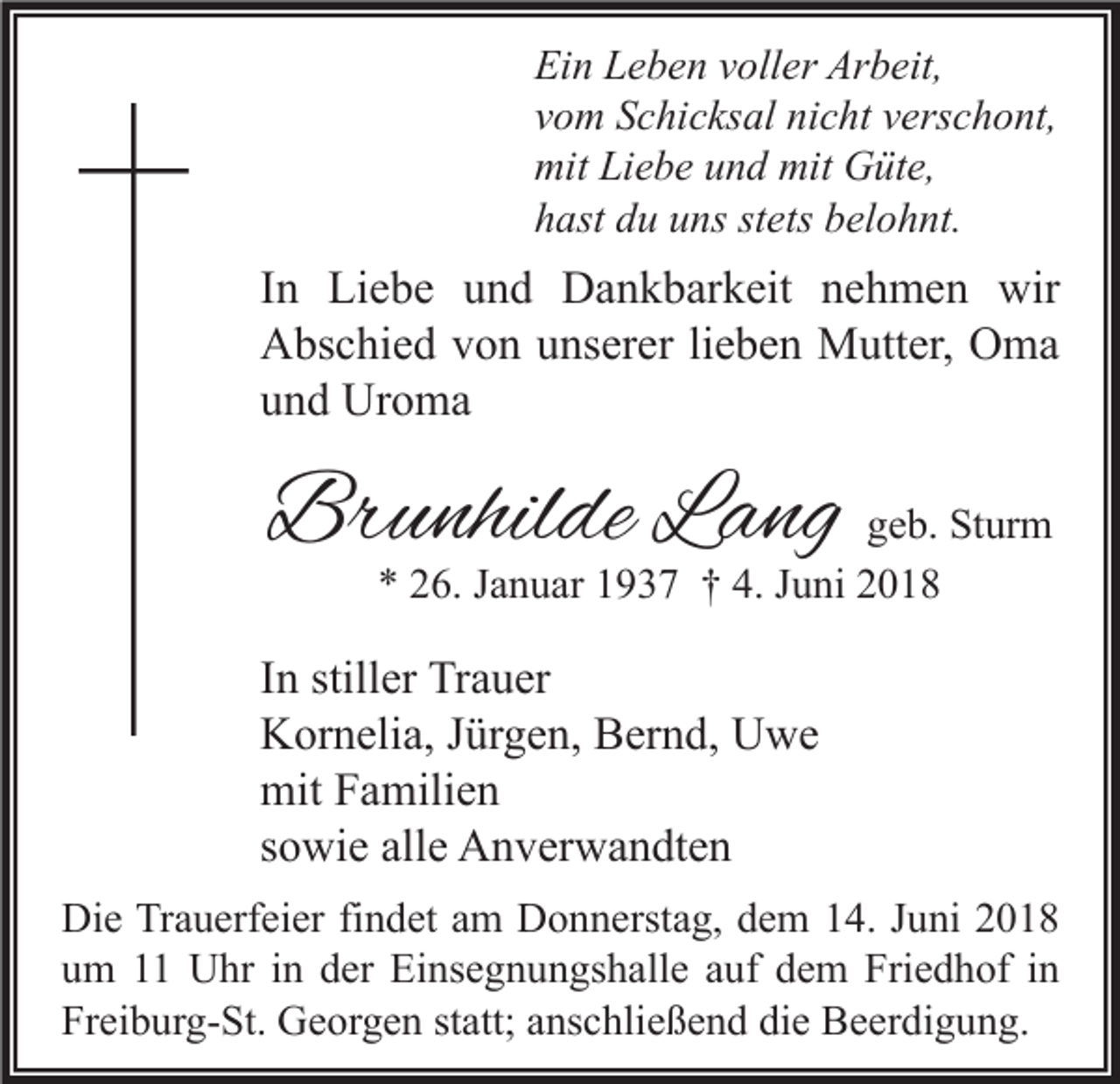 <p>Ein Leben voller Arbeit,<br />vom Schicksal nicht verschont,<br />mit Liebe und mit Güte,<br />hast du uns stets belohnt.</p>
<p>In Liebe und Dankbarkeit nehmen wir Abschied von unserer lieben Mutter, Oma und Uroma<br />Brunhilde Lang, geb. Sturm</p>
<p>* 26. Januar 1937 † 4. Juni 2018</p>
<p>In stiller Trauer<br />Kornelia, Jürgen, Bernd, Uwe mit Familien<br />sowie alle Anverwandten</p>
<p>Die Trauerfeier findet am Donnerstag, dem 14. Juni 2018 um 11 Uhr in der Einsegnungshalle auf dem Friedhof in Freiburg-St. Georgen statt; anschließend die Beerdigung.</p>