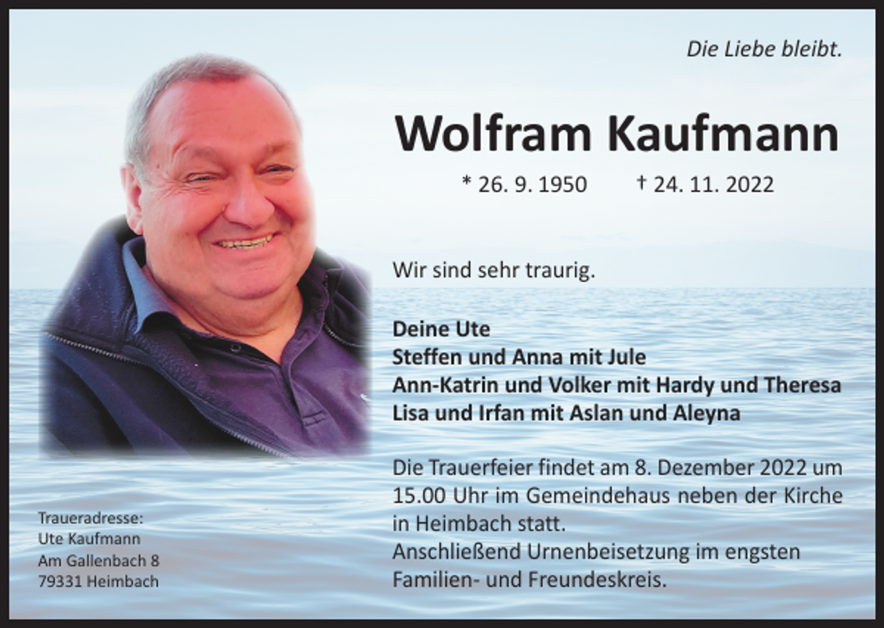 <p>Die Liebe bleibt.</p><p>Wolfram Kaufmann<br />* 26. 9. 1950 † 24. 11. 2022</p><p>Wir sind sehr traurig.<br />Deine Ute<br />Steffen und Anna mit Jule<br />Ann-Katrin und Volker mit Hardy und Theresa<br />Lisa und Irfan mit Aslan und Aleyna</p><p>Traueradresse:<br />Ute Kaufmann<br />Am Gallenbach 8<br />79331 Heimbach</p><p>Die Trauerfeier findet am 8. Dezember 2022 um<br />15.00 Uhr im Gemeindehaus neben der Kirche<br />in Heimbach statt.<br />Anschließend Urnenbeisetzung im engsten<br />Familien- und Freundeskreis.</p>