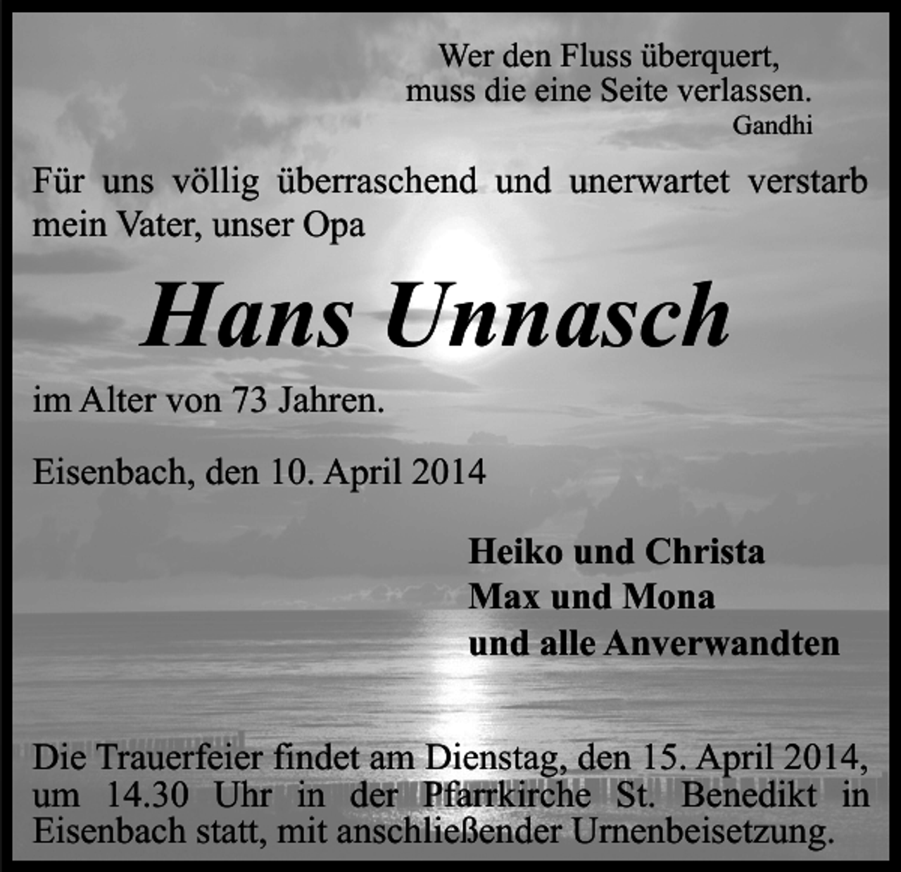 <p>Wer den Fluss überquert,<br />muss die eine Seite verlassen.</p><p>Gandhi</p><p>Für uns völlig überraschend und unerwartet verstarb<br />mein Vater, unser Opa</p><p>Hans Unnasch</p><p>im Alter von 73 Jahren.</p><p>Eisenbach, den 10. April 2014<br />Heiko und Christa<br />Max und Mona<br />und alle Anverwandten<br />Die Trauerfeier findet am Dienstag, den 15. April 2014,<br />um 14.30 Uhr in der Pfarrkirche St. Benedikt in<br />Eisenbach statt, mit anschließender Urnenbeisetzung.</p>