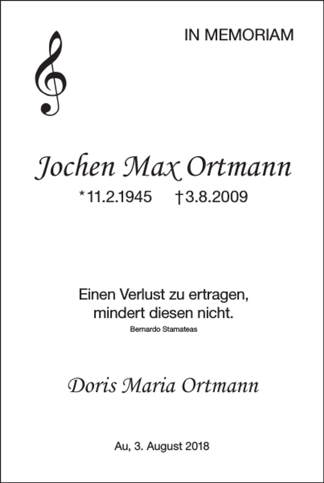 <p>IN MEMORIAM</p><p>Jochen Max Ortmann<br />* 11.2.1945</p><p>† 3.8.2009</p><p>Einen Verlust zu ertragen,<br />mindert diesen nicht.<br />Bernardo Stamateas</p><p>Doris Maria Ortmann<br />Au, 3. August 2018</p>