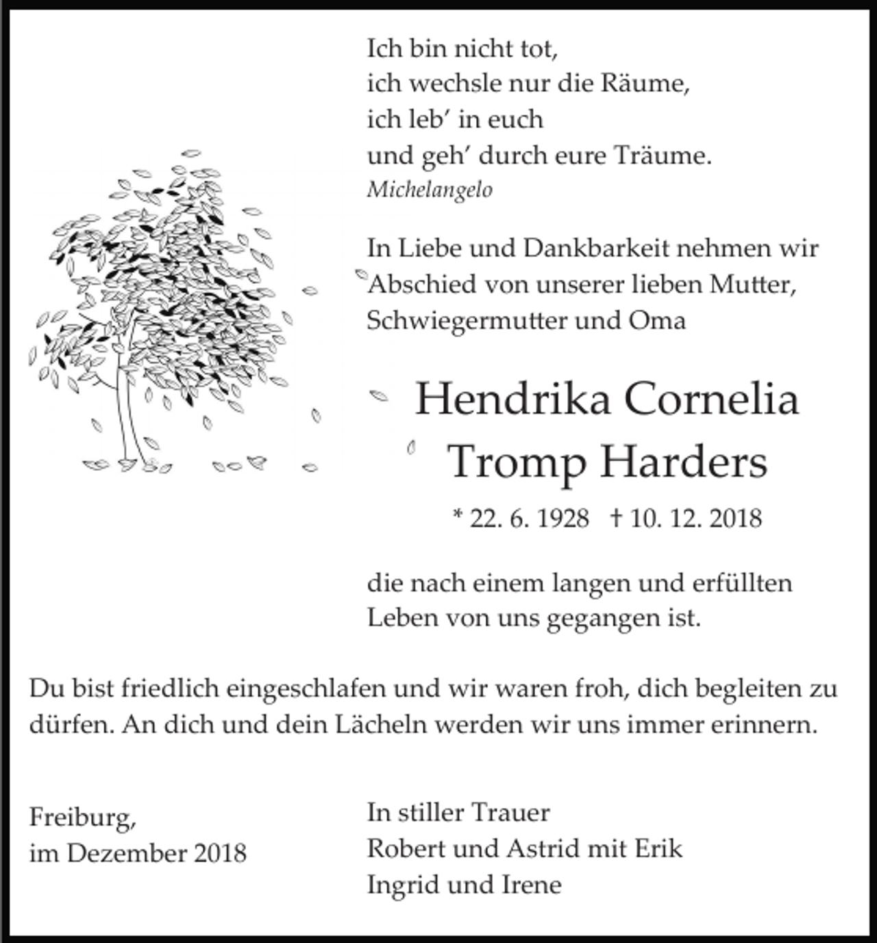 <p>Ich bin nicht tot,<br />ich wechsle nur die Räume,<br />ich leb’ in euch<br />und geh’ durch eure Träume.<br />Michelangelo</p><p>In Liebe und Dankbarkeit nehmen wir<br />Abschied von unserer lieben Mu�er,<br />Schwiegermu�er und Oma</p><p>Hendrika Cornelia<br />Tromp Harders<br />* 22. 6. 1928 † 10. 12. 2018<br />die nach einem langen und erfüllten<br />Leben von uns gegangen ist.<br />Du bist friedlich eingeschlafen und wir waren froh, dich begleiten zu<br />dürfen. An dich und dein Lächeln werden wir uns immer erinnern.<br />Freiburg,<br />im Dezember 2018</p><p>In stiller Trauer<br />Robert und Astrid mit Erik<br />Ingrid und Irene</p>
