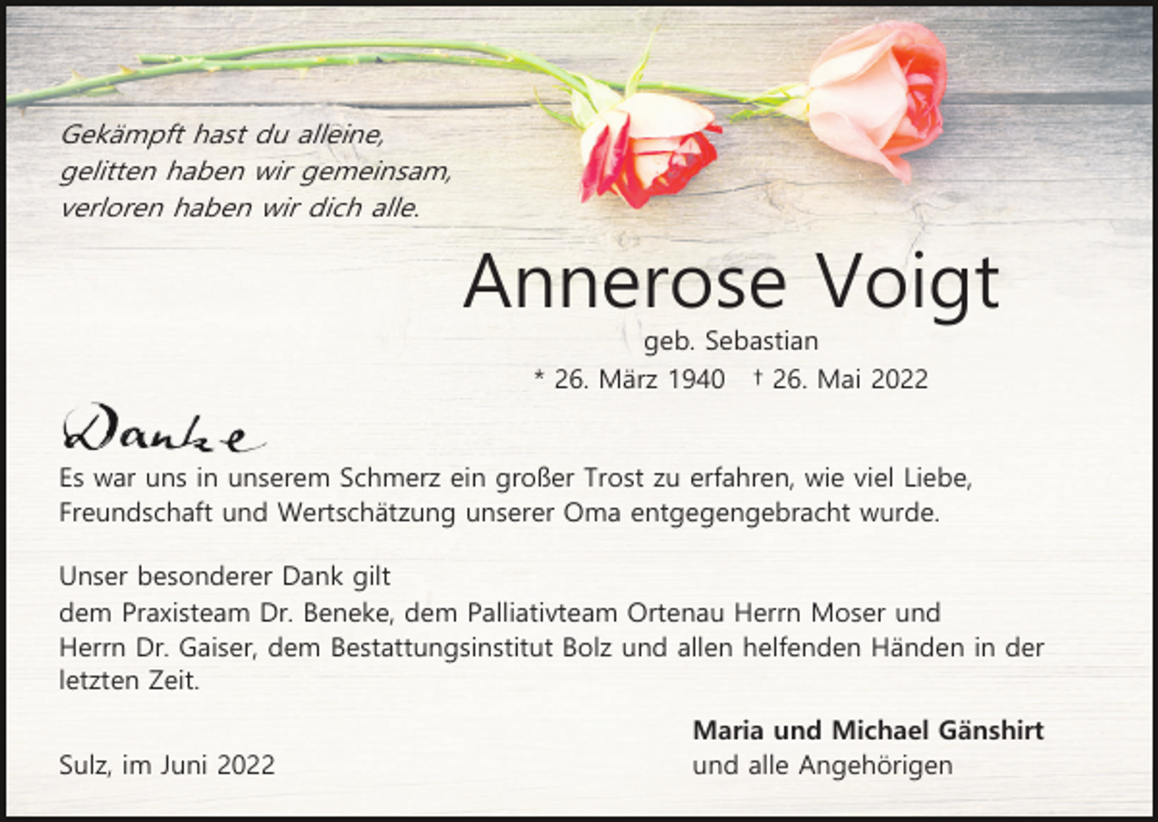 <p>Gekämpft hast du alleine,<br />gelitten haben wir gemeinsam,<br />verloren haben wir dich alle.</p><p>Annerose Voigt<br />geb. Sebastian<br />* 26. März 1940</p><p>† 26. Mai 2022</p><p>Es war uns in unserem Schmerz ein großer Trost zu erfahren, wie viel Liebe,<br />Freundschaft und Wertschätzung unserer Oma entgegengebracht wurde.<br />Unser besonderer Dank gilt<br />dem Praxisteam Dr. Beneke, dem Palliativteam Ortenau Herrn Moser und<br />Herrn Dr. Gaiser, dem Bestattungsinstitut Bolz und allen helfenden Händen in der<br />letzten Zeit.<br />Sulz, im Juni 2022</p><p>Maria und Michael Gänshirt<br />und alle Angehörigen</p>