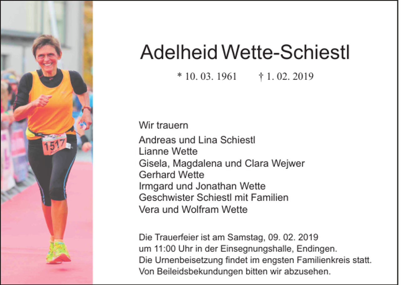 <p>Adelheid Wette-Schiestl<br />* 10. 03. 1961</p><p>† 1. 02. 2019</p><p>Wir trauern<br />Andreas und Lina Schiestl<br />Lianne Wette<br />Gisela, Magdalena und Clara Wejwer<br />Gerhard Wette<br />Irmgard und Jonathan Wette<br />Geschwister Schiestl mit Familien<br />Vera und Wolfram Wette<br />Die Trauerfeier ist am Samstag, 09. 02. 2019<br />um 11:00 Uhr in der Einsegnungshalle, Endingen.<br />Die Urnenbeisetzung findet im engsten Familienkreis statt.<br />Von Beileidsbekundungen bitten wir abzusehen.</p>