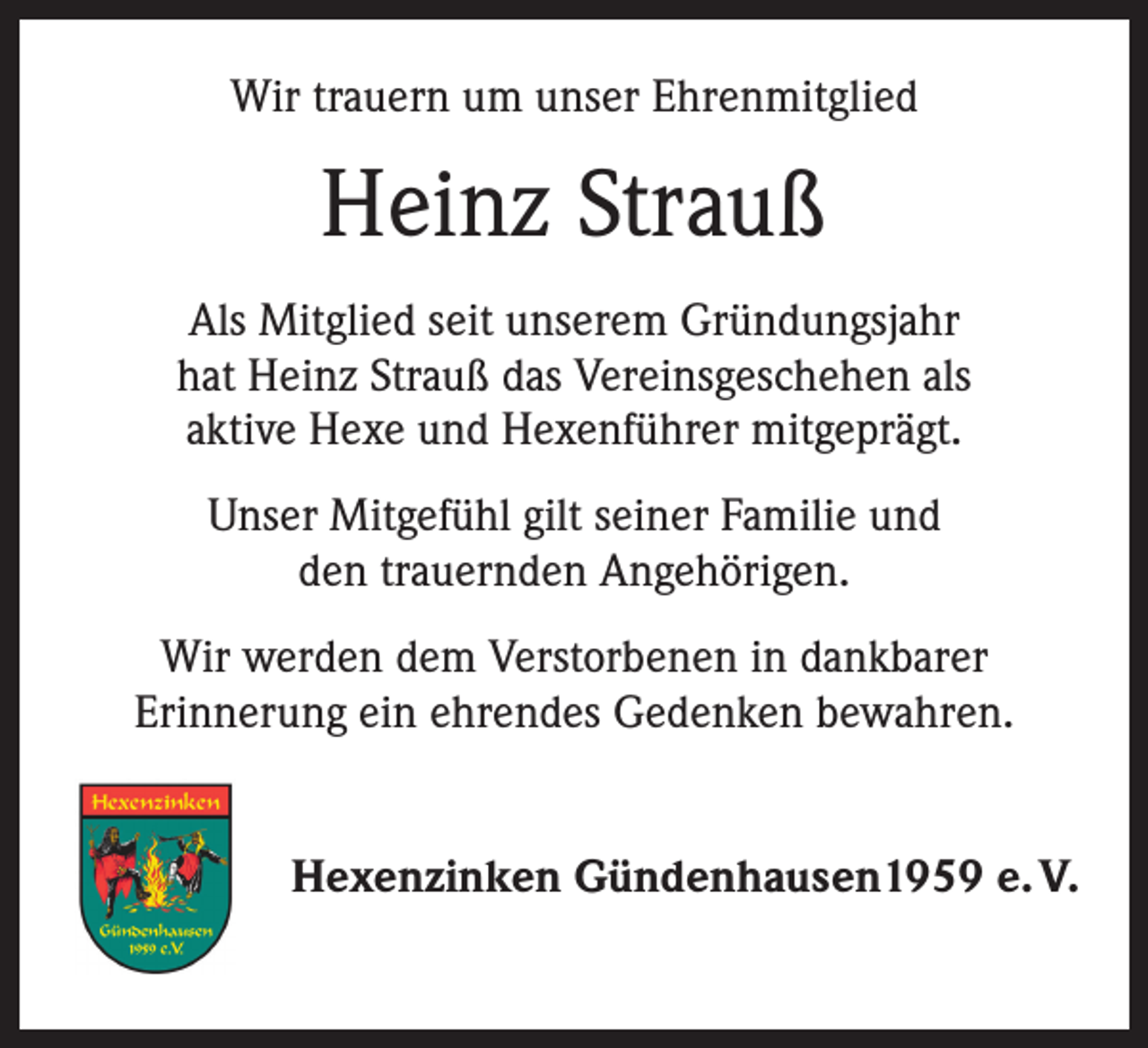 <p>Wir trauern um unser Ehrenmitglied</p><p>Heinz Strauß<br />Als Mitglied seit unserem Gründungsjahr<br />hat Heinz Strauß das Vereinsgeschehen als<br />aktive Hexe und Hexenführer mitgeprägt.<br />Unser Mitgefühl gilt seiner Familie und<br />den trauernden Angehörigen.<br />Wir werden dem Verstorbenen in dankbarer<br />Erinnerung ein ehrendes Gedenken bewahren.<br />Hexenzinken Gündenhausen1959 e. V.</p>