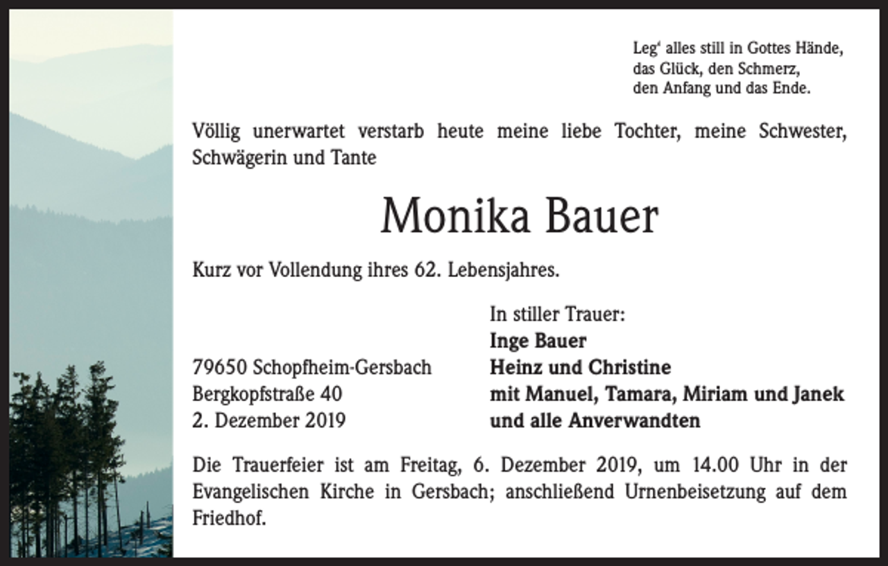 <p>Leg‘ alles still in Gottes Hände,<br />das Glück, den Schmerz,<br />den Anfang und das Ende.</p><p>Völlig unerwartet verstarb heute meine liebe Tochter, meine ­Schwester,<br />­Schwägerin und Tante</p><p>Monika Bauer<br />Kurz vor Vollendung ihres 62. Lebensjahres.</p><p>79650 Schopfheim-Gersbach<br />Bergkopfstraße 40<br />2. Dezember 2019</p><p>In stiller Trauer:<br />Inge Bauer<br />Heinz und Christine<br />mit Manuel, Tamara, Miriam und Janek<br />und alle Anverwandten</p><p>Die Trauerfeier ist am Freitag, 6. Dezember 2019, um 14.00 Uhr in der<br />­Evangelischen Kirche in Gersbach; anschließend Urnenbeisetzung auf dem<br />Friedhof.</p>