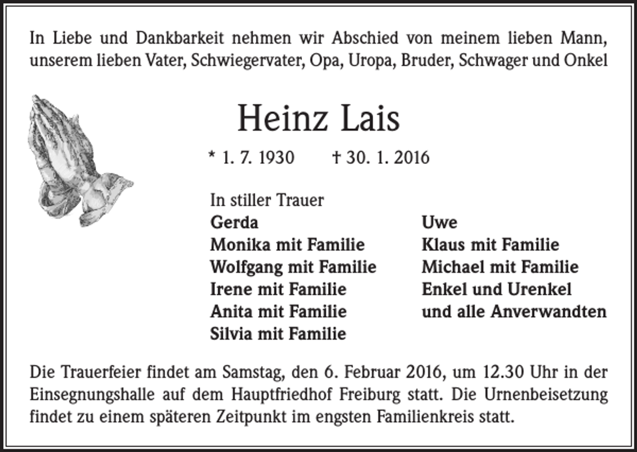 <p>In Liebe und Dankbarkeit nehmen wir Abschied von meinem lieben Mann,<br />unserem lieben Vater, Schwiegervater, Opa, Uropa, Bruder, Schwager und Onkel</p><p>Heinz Lais<br />* 1. 7. 1930 † 30. 1. 2016<br />In stiller Trauer<br />Gerda<br />Monika mit Familie<br />Wolfgang mit Familie<br />Irene mit Familie<br />Anita mit Familie<br />Silvia mit Familie</p><p>Uwe<br />Klaus mit Familie<br />Michael mit Familie<br />Enkel und Urenkel<br />und alle Anverwandten</p><p>Die Trauerfeier findet am Samstag, den 6. Februar 2016, um 12.30 Uhr in der<br />Einsegnungshalle auf dem Hauptfriedhof Freiburg statt. Die Urnenbeisetzung<br />findet zu einem späteren Zeitpunkt im engsten Familienkreis statt.</p>