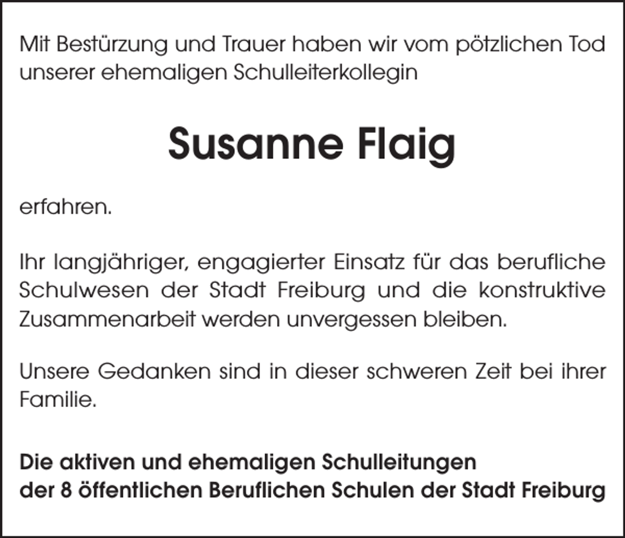 <p>Mit Bestürzung und Trauer haben wir vom pötzlichen Tod<br />unserer ehemaligen Schulleiterkollegin</p><p>Susanne Flaig<br />erfahren.<br />Ihr langjähriger, engagierter Einsatz für das berufliche<br />Schulwesen der Stadt Freiburg und die konstruktive<br />Zusammenarbeit werden unvergessen bleiben.<br />Unsere Gedanken sind in dieser schweren Zeit bei ihrer<br />Familie.<br />Die aktiven und ehemaligen Schulleitungen<br />der 8 öffentlichen Beruflichen Schulen der Stadt Freiburg</p>