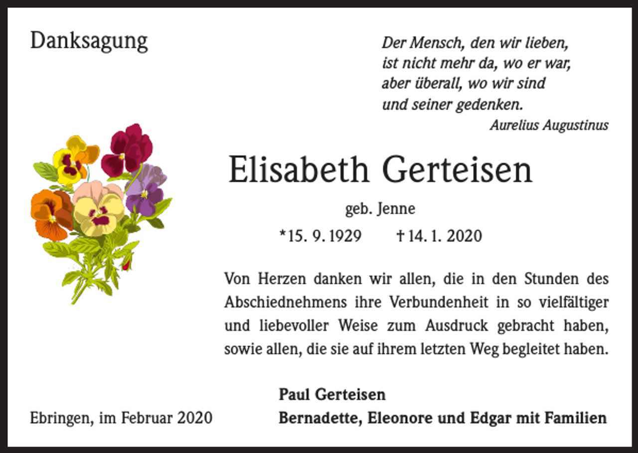 <p>Danksagung</p><p>er Mensch, den wir lieben,<br />D<br />ist nicht mehr da, wo er war,<br />aber überall, wo wir sind<br />und seiner gedenken.</p><p>Aurelius Augustinus</p><p>Elisabeth Gerteisen<br />geb. Jenne<br />*15. 9. 1929 † 14. 1. 2020<br />Von Herzen danken wir allen, die in den Stunden des<br />Abschiednehmens ihre Verbundenheit in so vielfältiger<br />und liebevoller Weise zum Ausdruck gebracht haben,<br />sowie allen, die sie auf ihrem letzten Weg begleitet haben.</p><p>Ebringen, im Februar 2020</p><p>Paul Gerteisen<br />Bernadette, Eleonore und Edgar mit Familien</p>