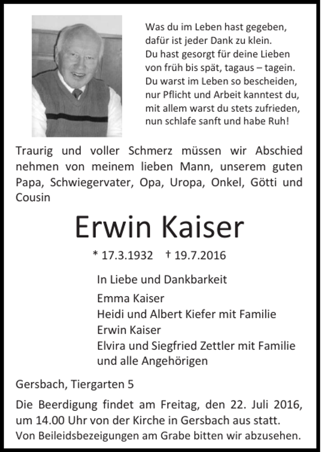 <p>Was du im Leben hast gegeben,<br />dafür ist jeder Dank zu klein.<br />Du hast gesorgt für deine Lieben<br />von früh bis spät, tagaus – tagein.<br />Du warst im Leben so bescheiden,<br />nur Pflicht und Arbeit kanntest du,<br />mit allem warst du stets zufrieden,<br />nun schlafe sanft und habe Ruh!</p><p>Traurig und voller Schmerz müssen wir Abschied<br />nehmen von meinem lieben Mann, unserem guten<br />Papa, Schwiegervater, Opa, Uropa, Onkel, Götti und<br />Cousin</p><p>Erwin Kaiser<br />* 17.3.1932 † 19.7.2016<br />In Liebe und Dankbarkeit<br />Emma Kaiser<br />Heidi und Albert Kiefer mit Familie<br />Erwin Kaiser<br />Elvira und Siegfried Zettler mit Familie<br />und alle Angehörigen<br />Gersbach, Tiergarten 5<br />Die Beerdigung findet am Freitag, den 22. Juli 2016,<br />um 14.00 Uhr von der Kirche in Gersbach aus statt.<br />Von Beileidsbezeigungen am Grabe bitten wir abzusehen.</p>