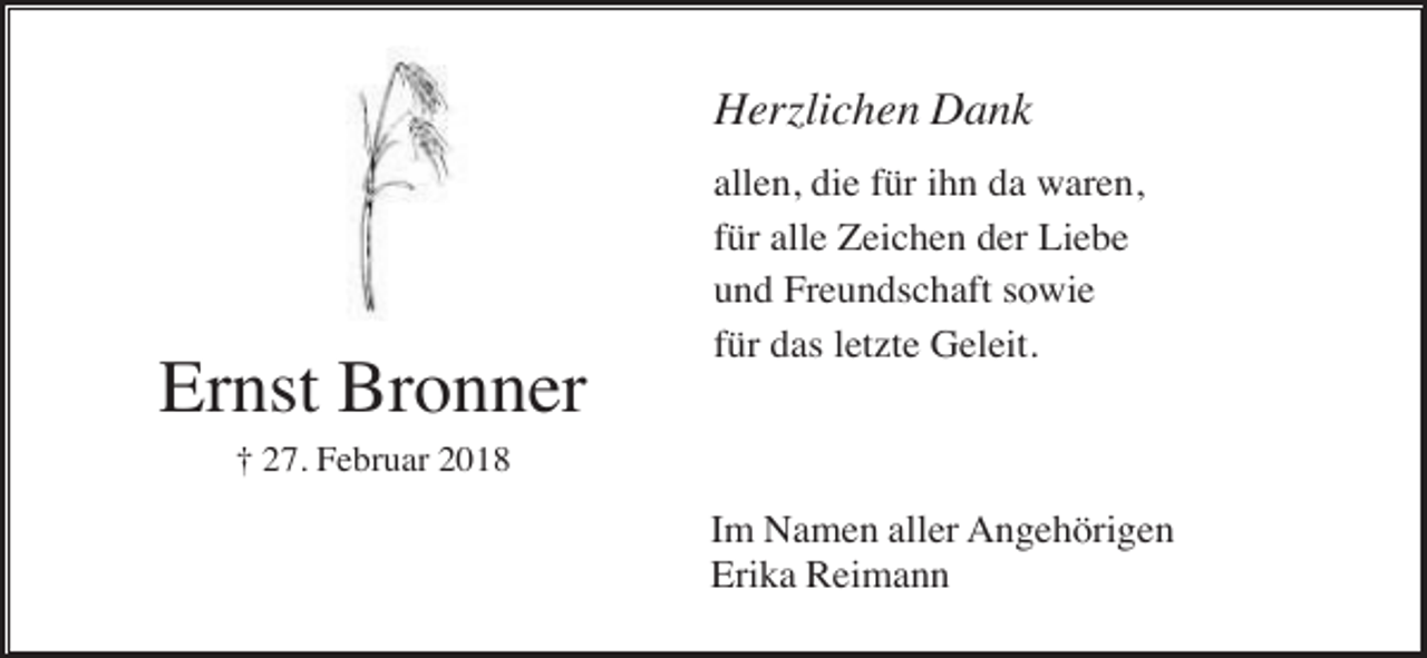 <p>Herzlichen Dank</p><p>Ernst Bronner</p><p>allen, die für ihn da waren,<br />für alle Zeichen der Liebe<br />und Freundschaft sowie<br />für das letzte Geleit.</p><p>† 27. Februar 2018</p><p>Im Namen aller Angehörigen<br />Erika Reimann</p>