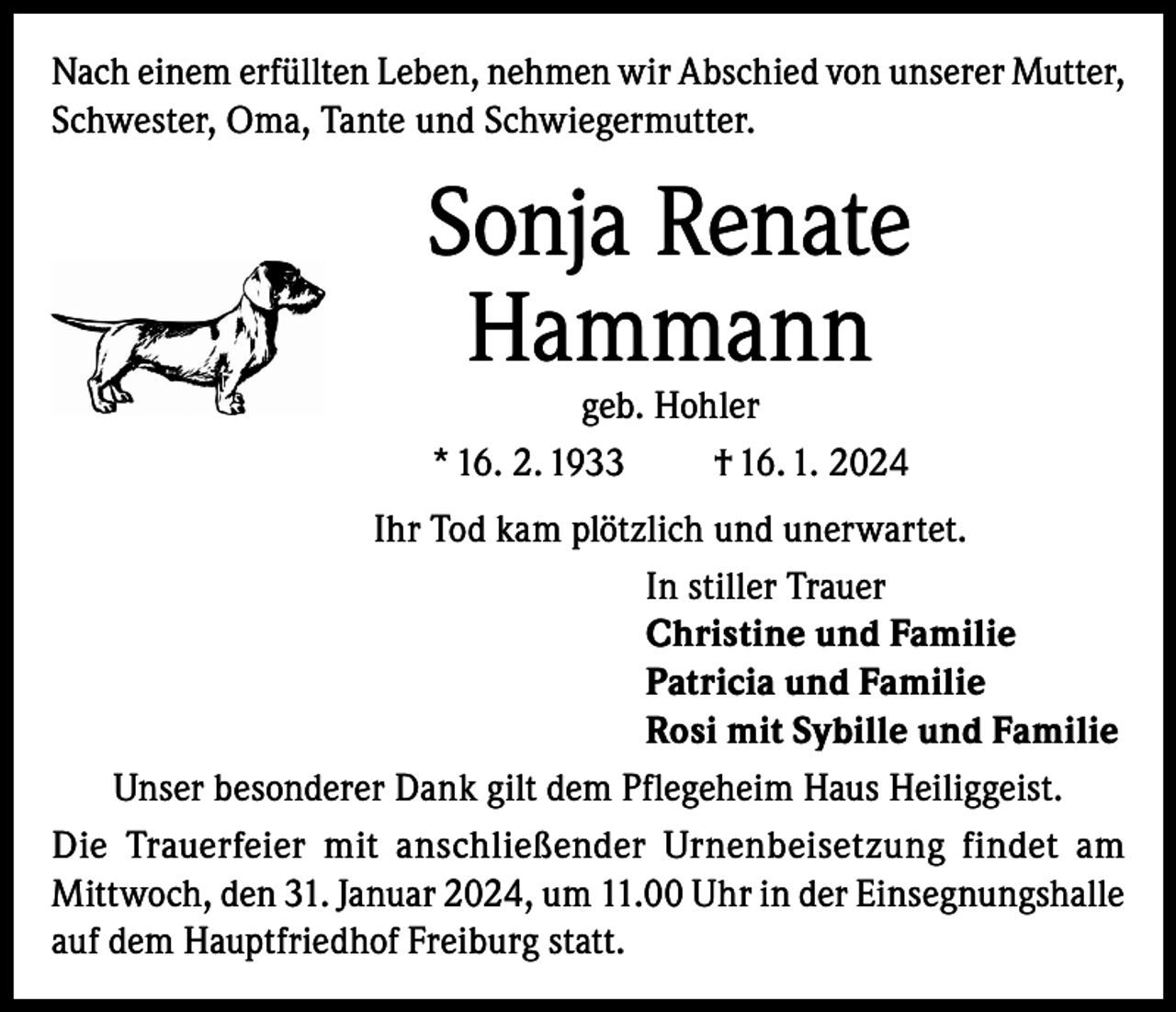 <p>Nach einem erfüllten Leben, nehmen wir Abschied von unserer Mutter,<br />Schwester, Oma, Tante und Schwiegermutter.</p><p>Sonja Renate<br />Hammann<br />geb. Hohler<br />* 16. 2. 1933<br />† 16. 1. 2024</p><p>Ihr Tod kam plötzlich und unerwartet.<br />In stiller Trauer<br />Christine und Familie<br />Patricia und Familie<br />Rosi mit Sybille und Familie<br />Unser besonderer Dank gilt dem Pflegeheim Haus Heiliggeist.<br />Die Trauerfeier mit anschließender Urnenbeisetzung findet am<br />Mittwoch, den 31. Januar 2024, um 11.00 Uhr in der Einsegnungshalle<br />auf dem Hauptfriedhof Freiburg statt.</p>
