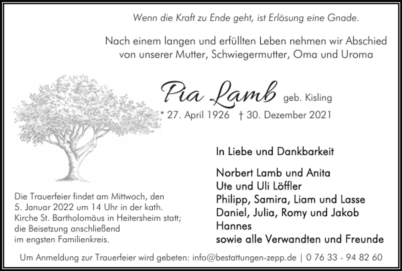 <p>Wenn die Kraft zu Ende geht, ist Erlösung eine Gnade.</p><p>Nach einem langen und erfüllten Leben nehmen wir Abschied<br />von unserer Mutter, Schwiegermutter, Oma und Uroma</p><p>Pia Lamb</p><p>geb. Kisling</p><p>* 27. April 1926 † 30. Dezember 2021</p><p>Die Trauerfeier findet am Mittwoch, den<br />5. Januar 2022 um 14 Uhr in der kath.<br />Kirche St. Bartholomäus in Heitersheim statt;<br />die Beisetzung anschließend<br />im engsten Familienkreis.<br />Um Anmeldung zur Trauerfeier wird gebeten: info@bestattungen-zepp.de | 0 76 33 - 94 82 60</p>