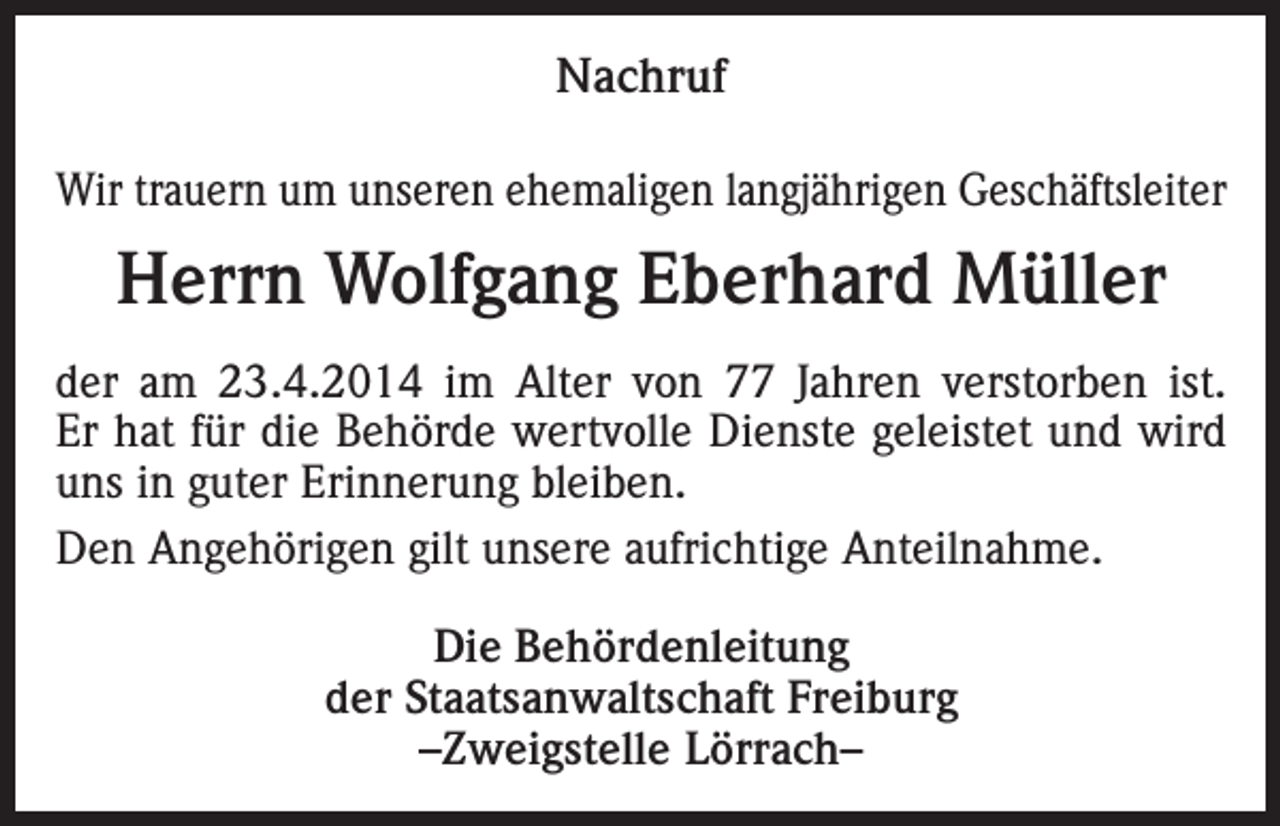 <p>Nachruf<br />Wir trauern um unseren ehemaligen langjährigen Geschäftsleiter</p><p>Herrn Wolfgang Eberhard Müller<br />der am 23.4.2014 im Alter von 77 Jahren verstorben ist.<br />Er hat für die Behörde wertvolle Dienste geleistet und wird<br />uns in guter Erinnerung bleiben.<br />Den Angehörigen gilt unsere aufrichtige Anteilnahme.<br />Die Behördenleitung<br />der Staatsanwaltschaft Freiburg<br />–Zweigstelle Lörrach–</p>