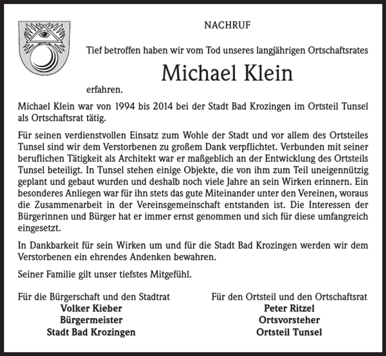 <p>NACHRUF<br />Tief betroffen haben wir vom Tod unseres langjährigen Ortschaftsrates</p><p>erfahren.</p><p>Michael Klein</p><p>Michael Klein war von 1994 bis 2014 bei der Stadt Bad Krozingen im Ortsteil Tunsel<br />als Ortschaftsrat tätig.<br />Für seinen verdienstvollen Einsatz zum Wohle der Stadt und vor allem des Ortsteiles<br />Tunsel sind wir dem Verstorbenen zu großem Dank verpflichtet. Verbunden mit seiner<br />beruflichen Tätigkeit als Architekt war er maßgeblich an der Entwicklung des Ortsteils<br />Tunsel beteiligt. In Tunsel stehen einige Objekte, die von ihm zum Teil uneigennützig<br />geplant und gebaut wurden und deshalb noch viele Jahre an sein Wirken erinnern. Ein<br />besonderes Anliegen war für ihn stets das gute Miteinander unter den Vereinen, woraus<br />die Zusammenarbeit in der Vereinsgemeinschaft entstanden ist. Die Interessen der<br />Bürgerinnen und Bürger hat er immer ernst genommen und sich für diese umfangreich<br />eingesetzt.<br />In Dankbarkeit für sein Wirken um und für die Stadt Bad Krozingen werden wir dem<br />Verstorbenen ein ehrendes Andenken bewahren.<br />Seiner Familie gilt unser tiefstes Mitgefühl.<br />F ür die Bürgerschaft und den Stadtrat</p><p>Volker Kieber</p><p>Bürgermeister</p><p>Stadt Bad Krozingen</p><p>Für den Ortsteil und den Ortschaftsrat<br />Peter Ritzel<br />Ortsvorsteher<br />Ortsteil Tunsel</p>