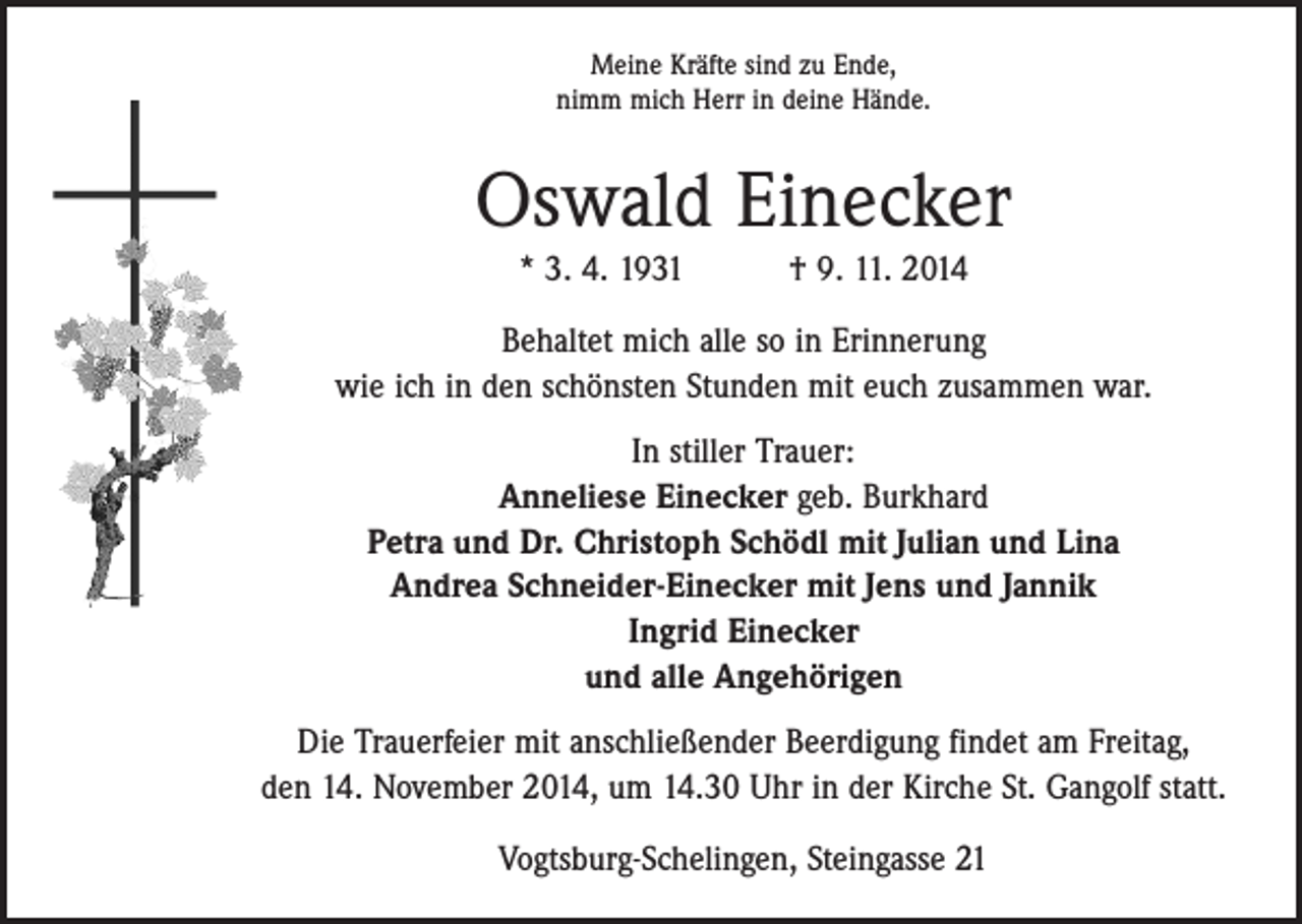 <p>Meine Kräfte sind zu Ende,<br />nimm mich Herr in deine Hände.</p><p>Oswald Einecker<br />* 3. 4. 1931 † 9. 11. 2014<br />Behaltet mich alle so in Erinnerung<br />wie ich in den schönsten Stunden mit euch zusammen war.<br />In stiller Trauer:<br />Anneliese Einecker geb. Burkhard<br />Petra und Dr. Christoph Schödl mit Julian und Lina<br />Andrea Schneider-Einecker mit Jens und Jannik<br />Ingrid Einecker<br />und alle Angehörigen<br />Die Trauerfeier mit anschließender Beerdigung findet am Freitag,<br />den 14. November 2014, um 14.30 Uhr in der Kirche St. Gangolf statt.<br />Vogtsburg-Schelingen, Steingasse 21</p>