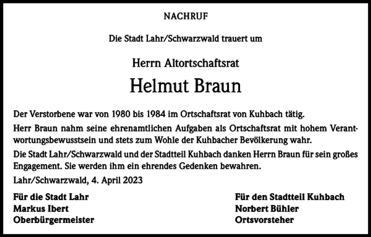<p>NACHRUF<br />Die Stadt Lahr/Schwarzwald trauert um</p><p>Herrn Altortschaftsrat</p><p>Helmut Braun<br />Der Verstorbene war von 1980 bis 1984 im Ortschaftsrat von Kuhbach tätig.<br />Herr Braun nahm seine ehrenamtlichen Aufgaben als Ortschaftsrat mit hohem Verantwortungsbewusstsein und stets zum Wohle der Kuhbacher Bevölkerung wahr.<br />Die Stadt Lahr/Schwarzwald und der Stadtteil Kuhbach danken Herrn Braun für sein großes<br />Engagement. Sie werden ihm ein ehrendes Gedenken bewahren.<br />Lahr/Schwarzwald, 4. April 2023<br />Für die Stadt Lahr<br />Markus Ibert<br />Oberbürgermeister</p><p>Für den Stadtteil Kuhbach<br />Norbert Bühler<br />Ortsvorsteher</p>