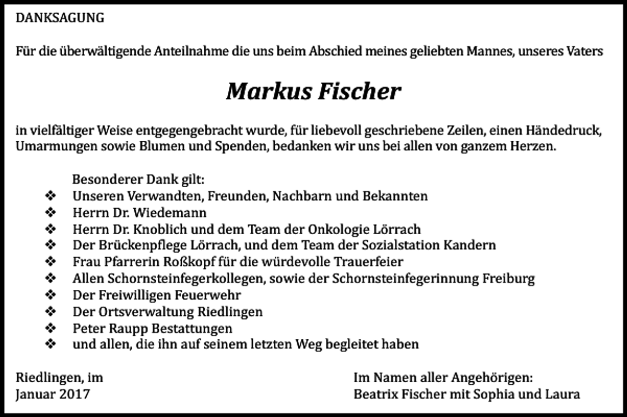 <p>DANKSAGUNG<br />Für die überwältigende Anteilnahme die uns beim Abschied meines geliebten Mannes, unseres Vaters</p><p>Markus Fischer<br />in vielfältiger Weise entgegengebracht wurde, für liebevoll geschriebene Zeilen, einen Händedruck,<br />Umarmungen sowie Blumen und Spenden, bedanken wir uns bei allen von ganzem Herzen.</p><p>�<br />�<br />�<br />�<br />�<br />�<br />�<br />�<br />�<br />�</p><p>Besonderer Dank gilt:<br />Unseren Verwandten, Freunden, Nachbarn und Bekannten<br />Herrn Dr. Wiedemann<br />Herrn Dr. Knoblich und dem Team der Onkologie Lörrach<br />Der Brückenpflege Lörrach, und dem Team der Sozialstation Kandern<br />Frau Pfarrerin Roßkopf für die würdevolle Trauerfeier<br />Allen Schornsteinfegerkollegen, sowie der Schornsteinfegerinnung Freiburg<br />Der Freiwilligen Feuerwehr<br />Der Ortsverwaltung Riedlingen<br />Peter Raupp Bestattungen<br />und allen, die ihn auf seinem letzten Weg begleitet haben</p><p>Riedlingen, im<br />Januar 2017</p><p>Im Namen aller Angehörigen:<br />Beatrix Fischer mit Sophia und Laura</p>