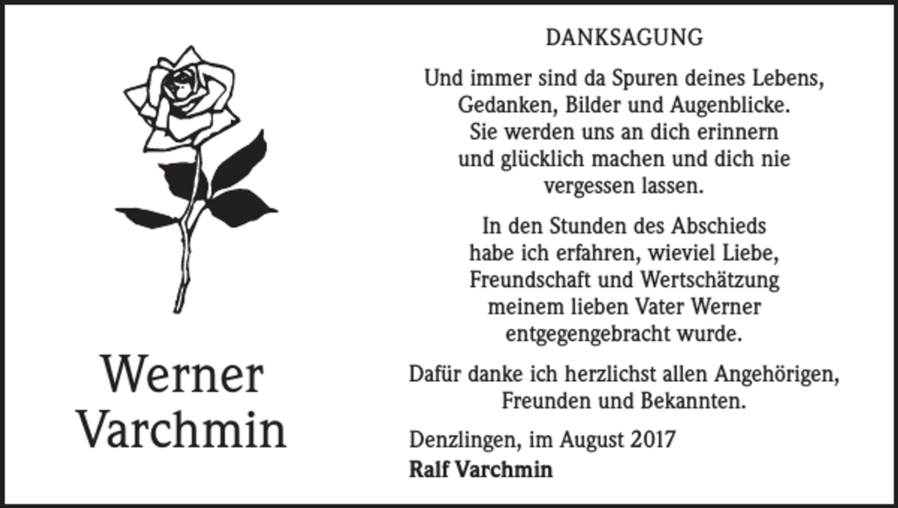 <p>DANKSAGUNG<br />Und immer sind da Spuren deines Lebens,<br />Gedanken, Bilder und Augenblicke.<br />Sie werden uns an dich erinnern<br />und glücklich machen und dich nie<br />vergessen lassen.</p><p>Werner<br />Varchmin</p><p>In den Stunden des Abschieds<br />habe ich erfahren, wieviel Liebe,<br />Freundschaft und Wertschätzung<br />meinem lieben Vater Werner<br />entgegengebracht wurde.<br />Dafür danke ich herzlichst allen Angehörigen,<br />Freunden und Bekannten.<br />Denzlingen, im August 2017<br />Ralf Varchmin</p>
