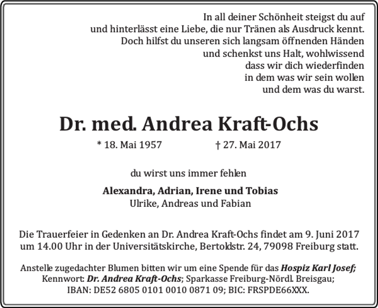<p>In all deiner Schönheit steigst du auf<br />und hinterlässt eine Liebe, die nur Tränen als Ausdruck kennt.<br />Doch hilfst du unseren sich langsam öffnenden Händen<br />und schenkst uns Halt, wohlwissend<br />dass wir dich wiederfinden<br />in dem was wir sein wollen<br />und dem was du warst.</p><p>Dr. med. Andrea Kraft-Ochs<br />* 18. Mai 1957</p><p>† 27. Mai 2017</p><p>du wirst uns immer fehlen<br />Alexandra, Adrian, Irene und Tobias<br />Ulrike, Andreas und Fabian<br />Die Trauerfeier in Gedenken an Dr. Andrea Kraft-Ochs findet am 9. Juni 2017<br />um 14.00 Uhr in der Universitätskirche, Bertoldstr. 24, 79098 Freiburg statt.<br />Anstelle zugedachter Blumen bitten wir um eine Spende für das Hospiz Karl Josef;<br />Kennwort: Dr. Andrea Kraft-Ochs; Sparkasse Freiburg-Nördl. Breisgau;<br />IBAN: DE52 6805 0101 001871 09; BIC: FRSPDE66XXX.</p>