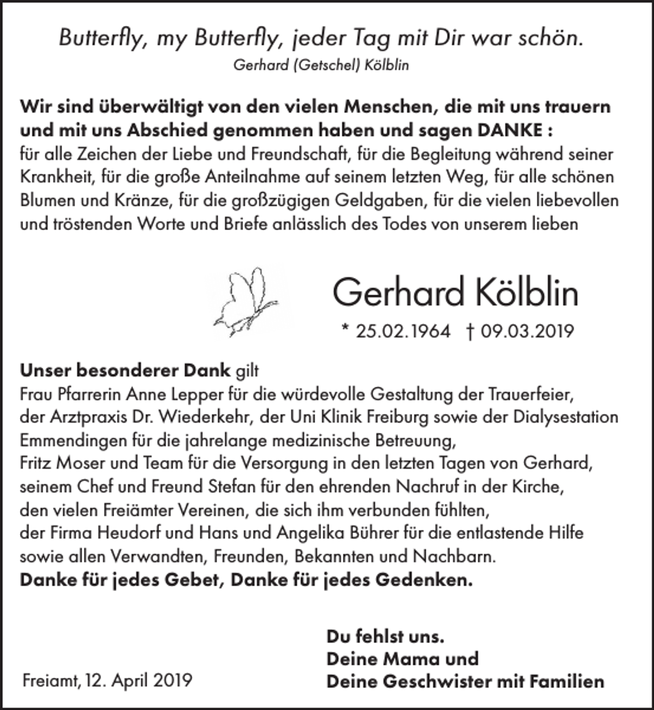 <p>Butterfly, my Butterfly, jeder Tag mit Dir war schön.<br />Gerhard (Getschel) Kölblin</p><p>Wir sind überwältigt von den vielen Menschen, die mit uns trauern<br />und mit uns Abschied genommen haben und sagen DANKE :<br />für alle Zeichen der Liebe und Freundschaft, für die Begleitung während seiner<br />Krankheit, für die große Anteilnahme auf seinem letzten Weg, für alle schönen<br />Blumen und Kränze, für die großzügigen Geldgaben, für die vielen liebevollen<br />und tröstenden Worte und Briefe anlässlich des Todes von unserem lieben</p><p>Gerhard Kölblin<br />* 25.02.1964 † 09.03.2019<br />Unser besonderer Dank gilt<br />Frau Pfarrerin Anne Lepper für die würdevolle Gestaltung der Trauerfeier,<br />der Arztpraxis Dr. Wiederkehr, der Uni Klinik Freiburg sowie der Dialysestation<br />Emmendingen für die jahrelange medizinische Betreuung,<br />Fritz Moser und Team für die Versorgung in den letzten Tagen von Gerhard,<br />seinem Chef und Freund Stefan für den ehrenden Nachruf in der Kirche,<br />den vielen Freiämter Vereinen, die sich ihm verbunden fühlten,<br />der Firma Heudorf und Hans und Angelika Bührer für die entlastende Hilfe<br />sowie allen Verwandten, Freunden, Bekannten und Nachbarn.<br />Danke für jedes Gebet, Danke für jedes Gedenken.</p><p>Freiamt,12. April 2019</p><p>Du fehlst uns.<br />Deine Mama und<br />Deine Geschwister mit Familien</p>
