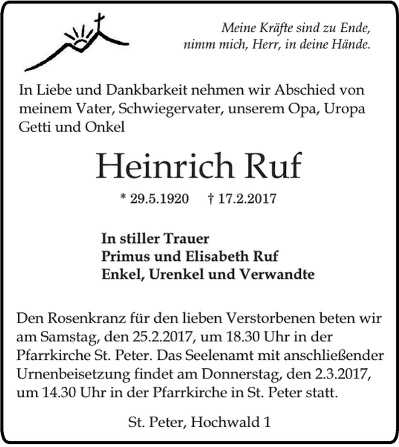 <p>Meine Kräfte sind zu Ende,<br />nimm mich, Herr, in deine Hände.</p><p>In Liebe und Dankbarkeit nehmen wir Abschied von<br />meinem Vater, Schwiegervater, unserem Opa, Uropa<br />Getti und Onkel</p><p>Heinrich Ruf<br />* 29.5.1920</p><p>† 17.2.2017</p><p>In stiller Trauer<br />Primus und Elisabeth Ruf<br />Enkel, Urenkel und Verwandte<br />Den Rosenkranz für den lieben Verstorbenen beten wir<br />am Samstag, den 25.2.2017, um 18.30 Uhr in der<br />Pfarrkirche St. Peter. Das Seelenamt mit anschließender<br />Urnenbeisetzung findet am Donnerstag, den 2.3.2017,<br />um 14.30 Uhr in der Pfarrkirche in St. Peter statt.<br />St. Peter, Hochwald 1</p>