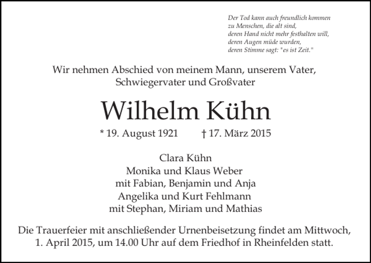 <p>Der Tod kann auch freundlich kommen<br />zu Menschen, die alt sind,<br />deren Hand nicht mehr festhalten will,<br />deren Augen müde wurden,<br />deren Stimme sagt: "es ist Zeit."</p><p>Wir nehmen Abschied von meinem Mann, unserem Vater,<br />Schwiegervater und Großvater</p><p>Wilhelm Kühn</p><p>* 19. August 1921</p><p>† 17. März 2015</p><p>Clara Kühn<br />Monika und Klaus Weber<br />mit Fabian, Benjamin und Anja<br />Angelika und Kurt Fehlmann<br />mit Stephan, Miriam und Mathias<br />Die Trauerfeier mit anschließender Urnenbeisetzung findet am Mittwoch,<br />1. April 2015, um 14.00 Uhr auf dem Friedhof in Rheinfelden statt.</p>