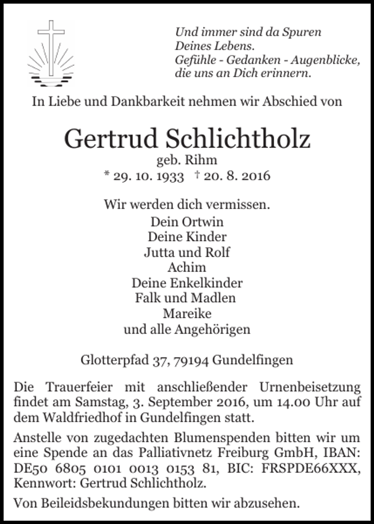 <p>Und immer sind da Spuren<br />Deines Lebens.<br />Gefühle - Gedanken - Augenblicke,<br />die uns an Dich erinnern.</p><p>In Liebe und Dankbarkeit nehmen wir Abschied von</p><p>Gertrud Schlichtholz<br />geb. Rihm<br />* 29. 10. 1933 † 20. 8. 2016<br />Wir werden dich vermissen.<br />Dein Ortwin<br />Deine Kinder<br />Jutta und Rolf<br />Achim<br />Deine Enkelkinder<br />Falk und Madlen<br />Mareike<br />und alle Angehörigen<br />Glotterpfad 37, 79194 Gundelfingen<br />Die Trauerfeier mit anschließender Urnenbeisetzung<br />findet am Samstag, 3. September 2016, um 14.00 Uhr auf<br />dem Waldfriedhof in Gundelfingen statt.<br />Anstelle von zugedachten Blumenspenden bitten wir um<br />eine Spende an das Palliativnetz Freiburg GmbH, IBAN:<br />DE50 6805 0101 0013 0153 81, BIC: FRSPDE66XXX,<br />Kennwort: Gertrud Schlichtholz.<br />Von Beileidsbekundungen bitten wir abzusehen.</p>