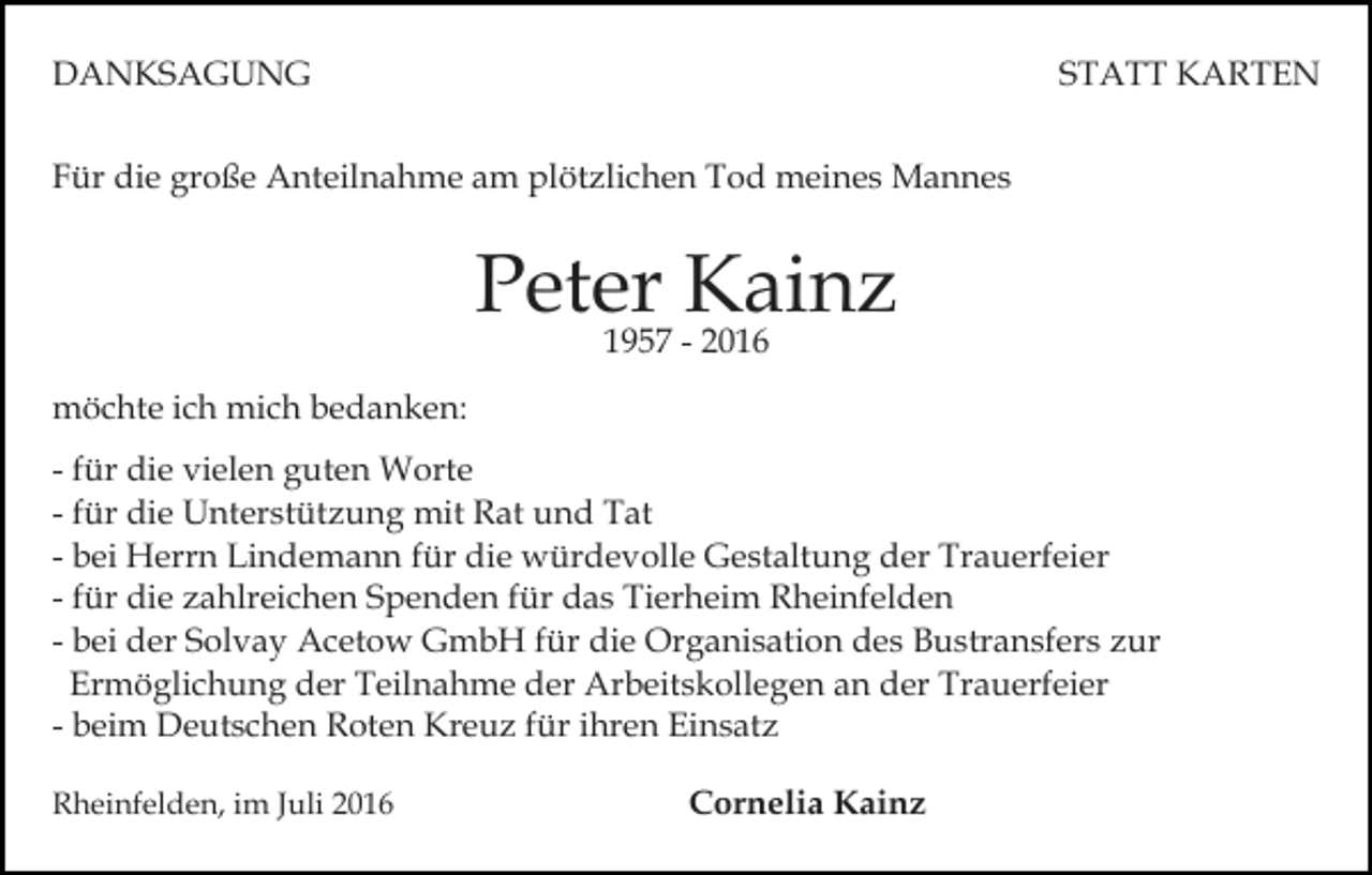 <p>DANKSAGUNG</p><p>STATT KARTEN</p><p>Für die große Anteilnahme am plötzlichen Tod meines Mannes</p><p>Peter Kainz<br />1957 - 2016</p><p>möchte ich mich bedanken:<br />- für die vielen guten Worte<br />- für die Unterstützung mit Rat und Tat<br />- bei Herrn Lindemann für die würdevolle Gestaltung der Trauerfeier<br />- für die zahlreichen Spenden für das Tierheim Rheinfelden<br />- bei der Solvay Acetow GmbH für die Organisation des Bustransfers zur<br />Ermöglichung der Teilnahme der Arbeitskollegen an der Trauerfeier<br />- beim Deutschen Roten Kreuz für ihren Einsatz<br />Rheinfelden, im Juli 2016</p><p>Cornelia Kainz</p>