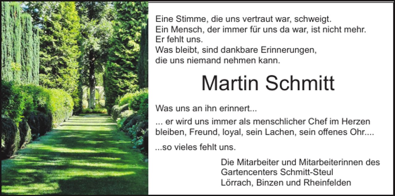 <p>Eine Stimme, die uns vertraut war, schweigt.<br />Ein Mensch, der immer für uns da war, ist nicht mehr.<br />Er fehlt uns.<br />Was bleibt, sind dankbare Erinnerungen,<br />die uns niemand nehmen kann.</p><p>Martin Schmitt<br />Was uns an ihn erinnert...<br />... er wird uns immer als menschlicher Chef im Herzen<br />bleiben, Freund, loyal, sein Lachen, sein offenes Ohr....<br />...so vieles fehlt uns.<br />Die Mitarbeiter und Mitarbeiterinnen des<br />Gartencenters Schmitt-Steul<br />Lörrach, Binzen und Rheinfelden</p>