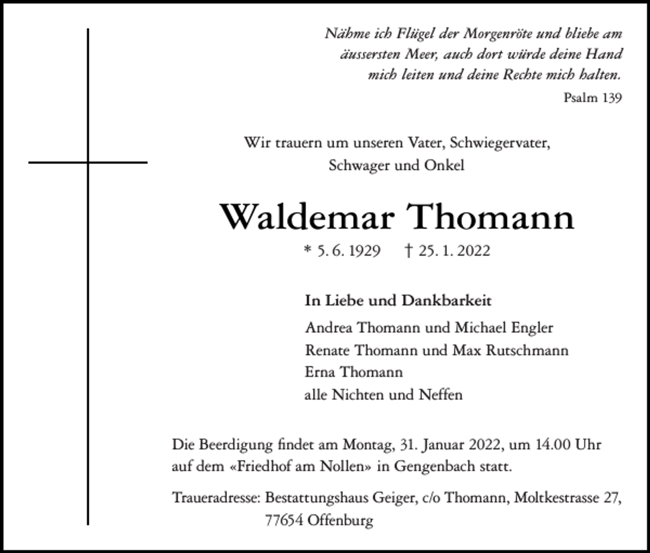<p>Nähme ich Flügel der Morgenröte und bliebe am<br />äussersten Meer, auch dort würde deine Hand<br />mich leiten und deine Rechte mich halten.<br />Psalm 139</p><p>Wir trauern um unseren Vater, Schwiegervater,<br />Schwager und Onkel</p><p>Waldemar Thomann<br />* 5. 6. 1929</p><p>† 25. 1. 2022</p><p>In Liebe und Dankbarkeit<br />Andrea Thomann und Michael Engler<br />Renate Thomann und Max Rutschmann<br />Erna Thomann<br />alle Nichten und Neffen<br />Die Beerdigung findet am Montag, 31. Januar 2022, um 14.00 Uhr<br />auf dem «Friedhof am Nollen» in Gengenbach statt.<br />Traueradresse: Bestattungshaus Geiger, c/o Thomann, Moltkestrasse 27,<br />77654 Offenburg</p>