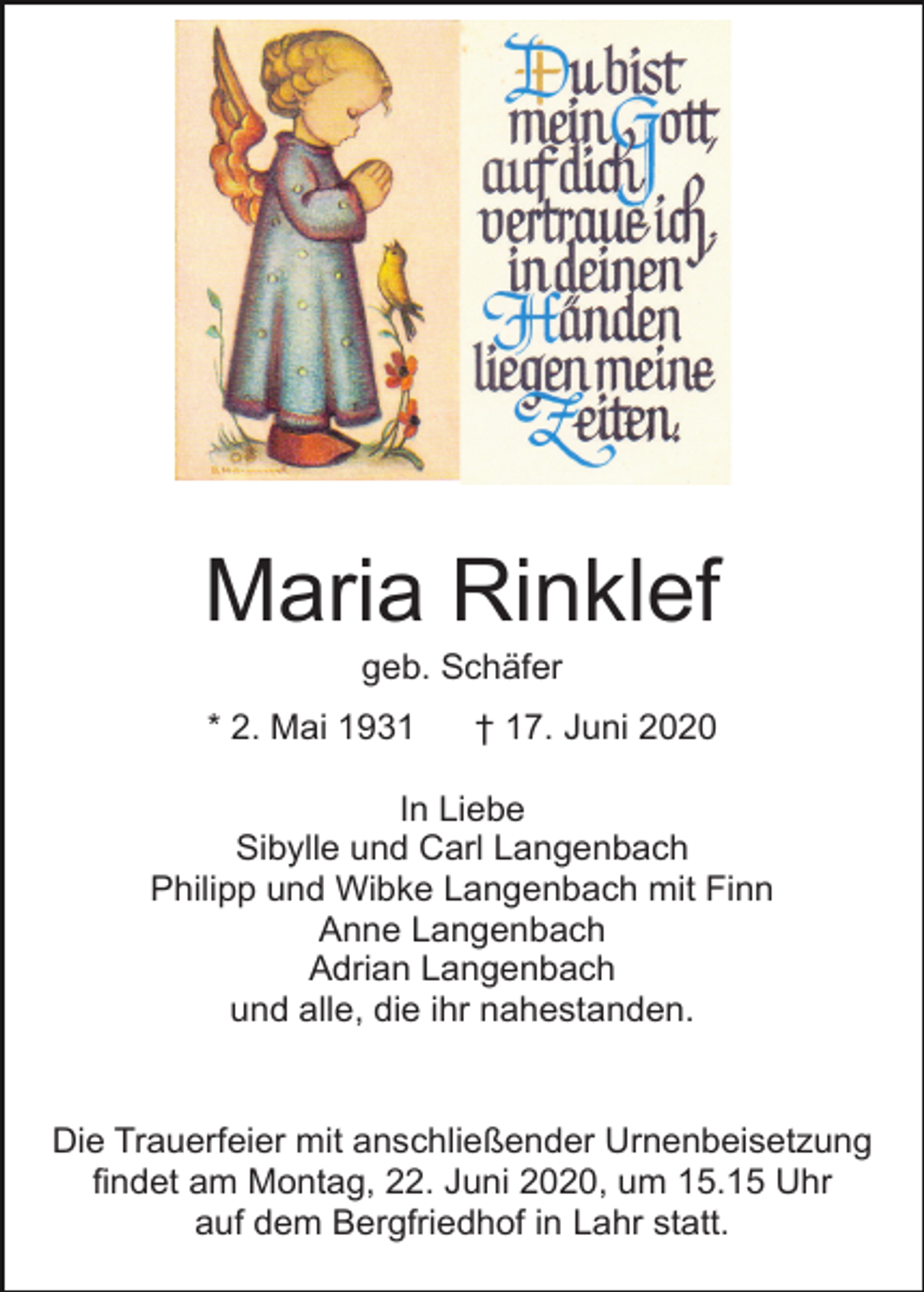 <p>Maria Rinklef<br />geb. Schäfer<br />* 2. Mai 1931</p><p>† 17. Juni 2020</p><p>In Liebe<br />Sibylle und Carl Langenbach<br />Philipp und Wibke Langenbach mit Finn<br />Anne Langenbach<br />Adrian Langenbach<br />und alle, die ihr nahestanden.</p><p>Die Trauerfeier mit anschließender Urnenbeisetzung<br />findet am Montag, 22. Juni 2020, um 15.15 Uhr<br />auf dem Bergfriedhof in Lahr statt.</p>
