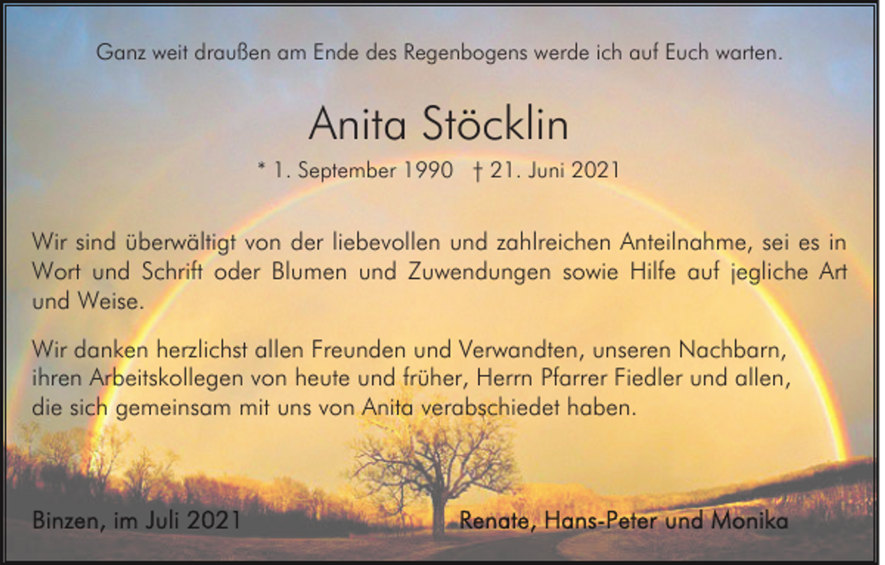 <p>Ganz weit draußen am Ende des Regenbogens werde ich auf Euch warten.</p><p>Anita Stöcklin<br />* 1. September 1990 † 21. Juni 2021</p><p>Wir sind überwältigt von der liebevollen und zahlreichen Anteilnahme, sei es in<br />Wort und Schrift oder Blumen und Zuwendungen sowie Hilfe auf jegliche Art<br />und Weise.<br />Wir danken herzlichst allen Freunden und Verwandten, unseren Nachbarn,<br />ihren Arbeitskollegen von heute und früher, Herrn Pfarrer Fiedler und allen,<br />die sich gemeinsam mit uns von Anita verabschiedet haben.</p>