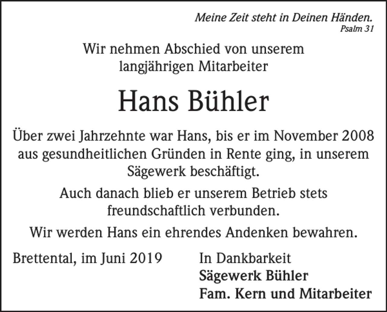 <p>Meine Zeit steht in Deinen Händen.</p><p>Psalm 31</p><p>Wir nehmen Abschied von unserem<br />langjährigen Mitarbeiter</p><p>Hans Bühler<br />Über zwei Jahrzehnte war Hans, bis er im November 2008<br />aus gesundheitlichen Gründen in Rente ging, in unserem<br />Sägewerk beschäftigt.<br />Auch danach blieb er unserem Betrieb stets<br />freundschaftlich verbunden.<br />Wir werden Hans ein ehrendes Andenken bewahren.<br />Brettental, im Juni 2019</p><p>I n Dankbarkeit<br />Sägewerk Bühler<br />Fam. Kern und Mitarbeiter</p>