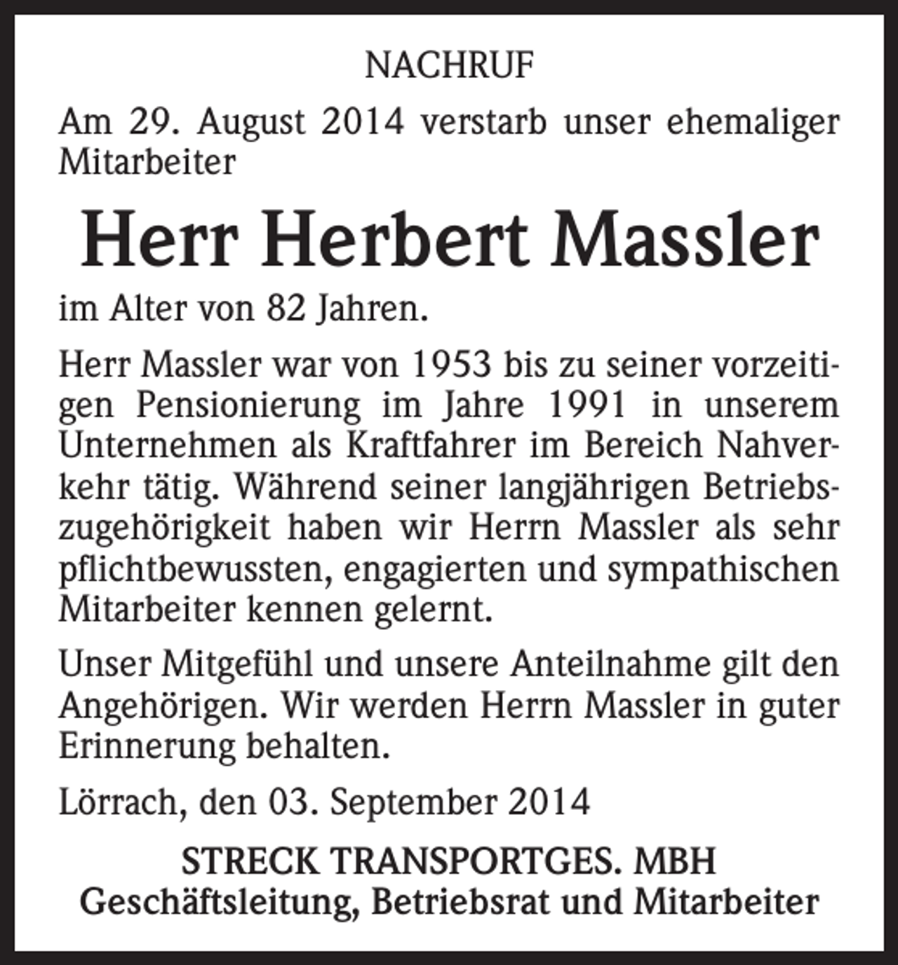 <p>NACHRUF<br />Am 29. August 2014 verstarb unser ehemaliger<br />Mitarbeiter</p><p>Herr Herbert Massler</p><p>im Alter von 82 Jahren.<br />Herr Massler war von 1953 bis zu seiner vorzeitigen Pensionierung im Jahre 1991 in unserem<br />Unternehmen als Kraftfahrer im Bereich Nahverkehr tätig. Während seiner langjährigen Betriebszugehörigkeit haben wir Herrn Massler als sehr<br />pflichtbewussten, engagierten und sympathischen<br />Mitarbeiter kennen gelernt.<br />Unser Mitgefühl und unsere Anteilnahme gilt den<br />Angehörigen. Wir werden Herrn Massler in guter<br />Erinnerung behalten.<br />Lörrach, den 03. September 2014<br />STRECK TRANSPORTGES. MBH<br />Geschäftsleitung, Betriebsrat und Mitarbeiter</p>