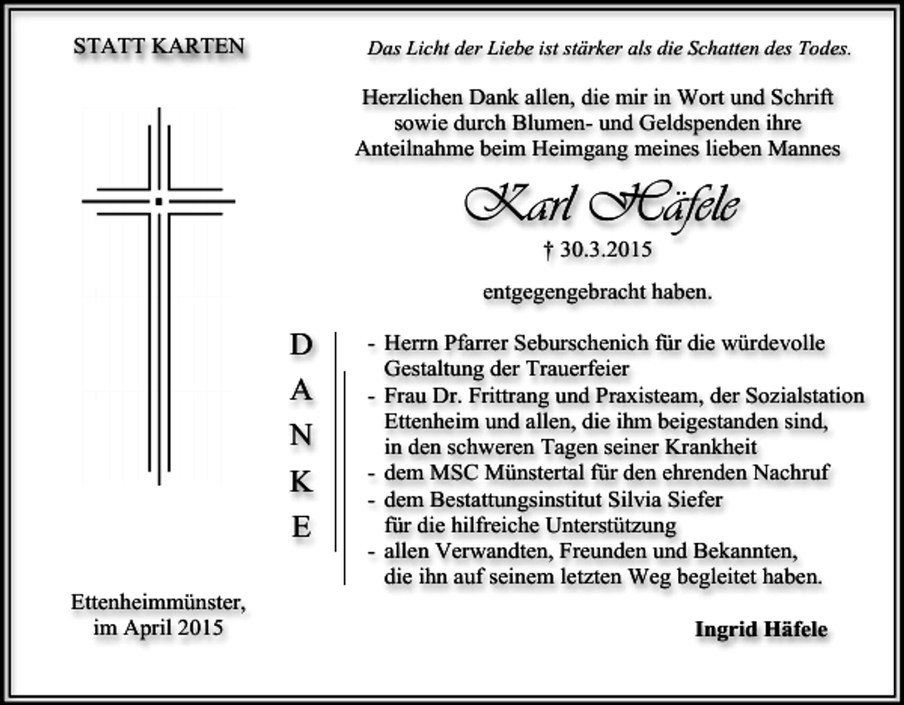 <p>STATT KARTEN</p><p>Das Licht der Liebe ist stärker als die Schatten des Todes.</p><p>Herzlichen Dank allen, die mir in Wort und Schrift<br />sowie durch Blumen- und Geldspenden ihre<br />Anteilnahme beim Heimgang meines lieben Mannes</p><p>Karl Häfele<br />† 30.3.2015</p><p>entgegengebracht haben.</p><p>D<br />A<br />N<br />K<br />E<br />Ettenheimmünster,<br />im April 2015</p><p>- Herrn Pfarrer Seburschenich für die würdevolle<br />Gestaltung der Trauerfeier<br />- Frau Dr. Frittrang und Praxisteam, der Sozialstation<br />Ettenheim und allen, die ihm beigestanden sind,<br />in den schweren Tagen seiner Krankheit<br />- dem MSC Münstertal für den ehrenden Nachruf<br />- dem Bestattungsinstitut Silvia Siefer<br />für die hilfreiche Unterstützung<br />- allen Verwandten, Freunden und Bekannten,<br />die ihn auf seinem letzten Weg begleitet haben.<br />Ingrid Häfele</p>