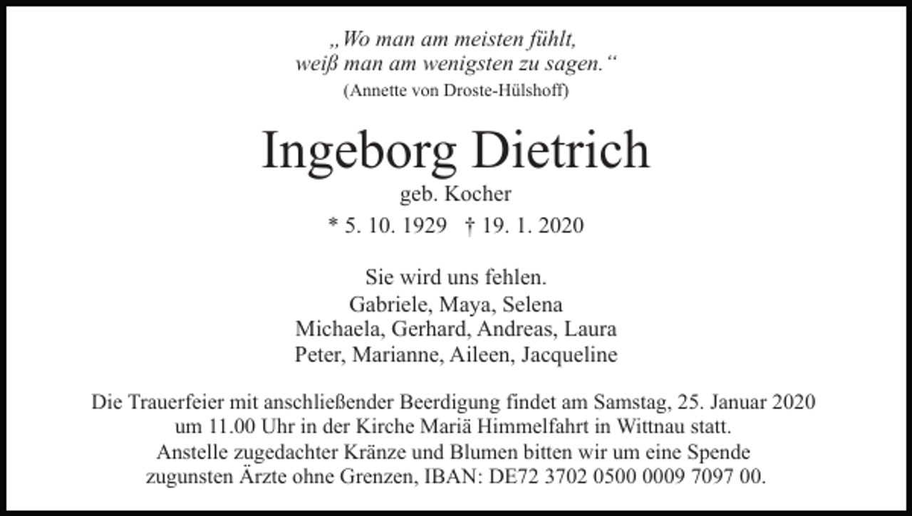 <p>„Wo man am meisten fühlt,<br />weiß man am wenigsten zu sagen.“<br />(Annette von Droste-Hülshoff)</p><p>Ingeborg Dietrich<br />geb. Kocher<br />* 5. 10. 1929 † 19. 1. 2020<br />Sie wird uns fehlen.<br />Gabriele, Maya, Selena<br />Michaela, Gerhard, Andreas, Laura<br />Peter, Marianne, Aileen, Jacqueline<br />Die Trauerfeier mit anschließender Beerdigung findet am Samstag, 25. Januar 2020<br />um 11.00 Uhr in der Kirche Mariä Himmelfahrt in Wittnau statt.<br />Anstelle zugedachter Kränze und Blumen bitten wir um eine Spende<br />zugunsten Ärzte ohne Grenzen, IBAN: DE72 3702 0509 7097 00.</p>