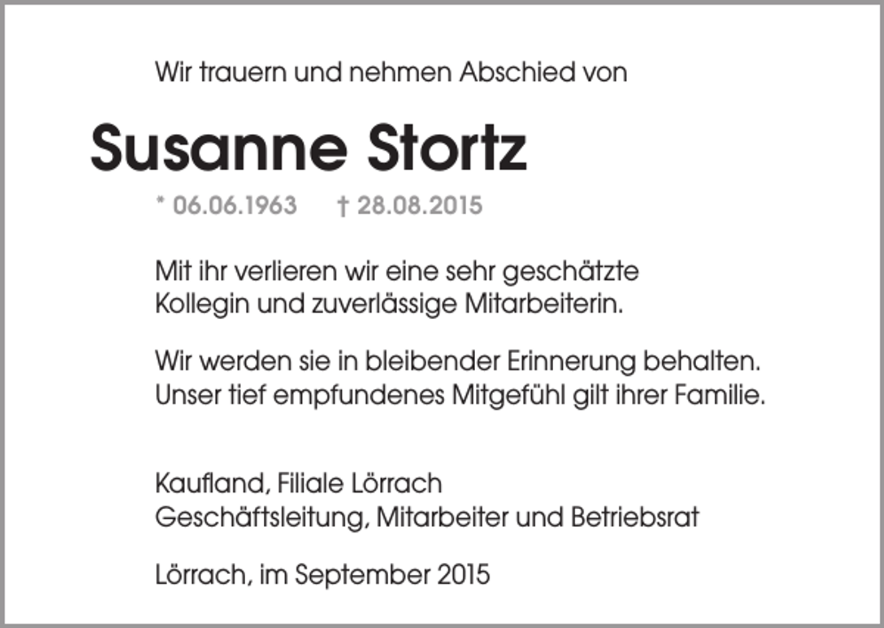 <p>Wir trauern und nehmen Abschied von</p><p>Susanne Stortz<br />* 06.06.1963</p><p>† 28.08.2015</p><p>Mit ihr verlieren wir eine sehr geschätzte<br />Kollegin und zuverlässige Mitarbeiterin.<br />Wir werden sie in bleibender Erinnerung behalten.<br />Unser tief empfundenes Mitgefühl gilt ihrer Familie.<br />Kaufland, Filiale Lörrach<br />Geschäftsleitung, Mitarbeiter und Betriebsrat<br />Lörrach, im September 2015</p>