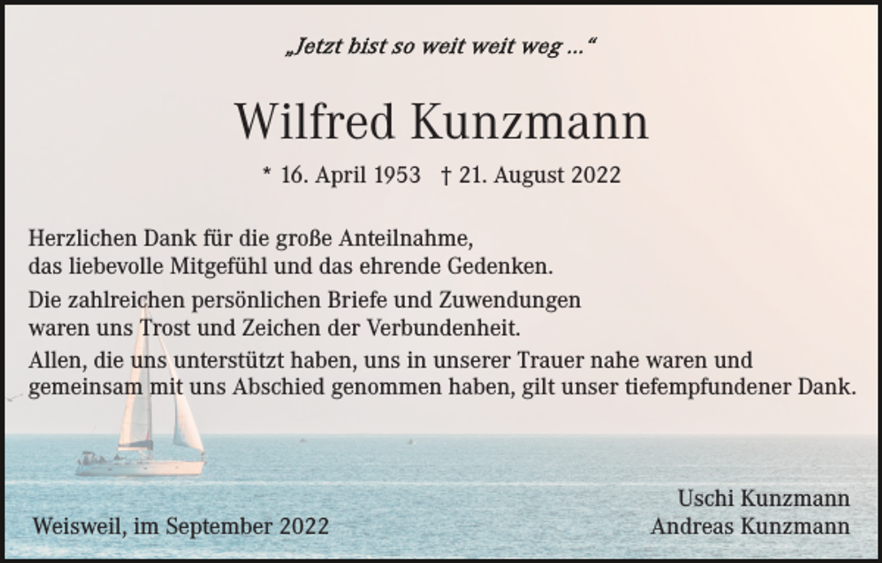 <p>Wilfred Kunzmann<br />* 16. April 1953 † 21. August 2022<br />Herzlichen Dank für die große Anteilnahme,<br />das liebevolle Mitgefühl und das ehrende Gedenken.<br />Die zahlreichen persönlichen Briefe und Zuwendungen<br />waren uns Trost und Zeichen der Verbundenheit.<br />Allen, die uns unterstützt haben, uns in unserer Trauer nahe waren und<br />gemeinsam mit uns Abschied genommen haben, gilt unser tiefempfundener Dank.</p><p>Weisweil, im September 2022</p><p>Uschi Kunzmann<br />Andreas Kunzmann</p>