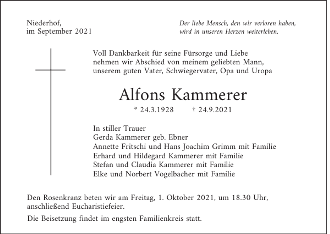 <p>Niederhof,<br />im September 2021</p><p>Der liebe Mensch, den wir verloren haben,<br />wird in unseren Herzen weiterleben.</p><p>Voll Dankbarkeit für seine Fürsorge und Liebe<br />nehmen wir Abschied von meinem geliebten Mann,<br />unserem guten Vater, Schwiegervater, Opa und Uropa</p><p>Alfons Kammerer<br />* 24.3.1928</p><p>† 24.9.2021</p><p>In stiller Trauer<br />Gerda Kammerer geb. Ebner<br />Annette Fritschi und Hans Joachim Grimm mit Familie<br />Erhard und Hildegard Kammerer mit Familie<br />Stefan und Claudia Kammerer mit Familie<br />Elke und Norbert Vogelbacher mit Familie<br />Den Rosenkranz beten wir am Freitag, 1. Oktober 2021, um 18.30 Uhr,<br />anschließend Eucharistiefeier.<br />Die Beisetzung findet im engsten Familienkreis statt.</p>