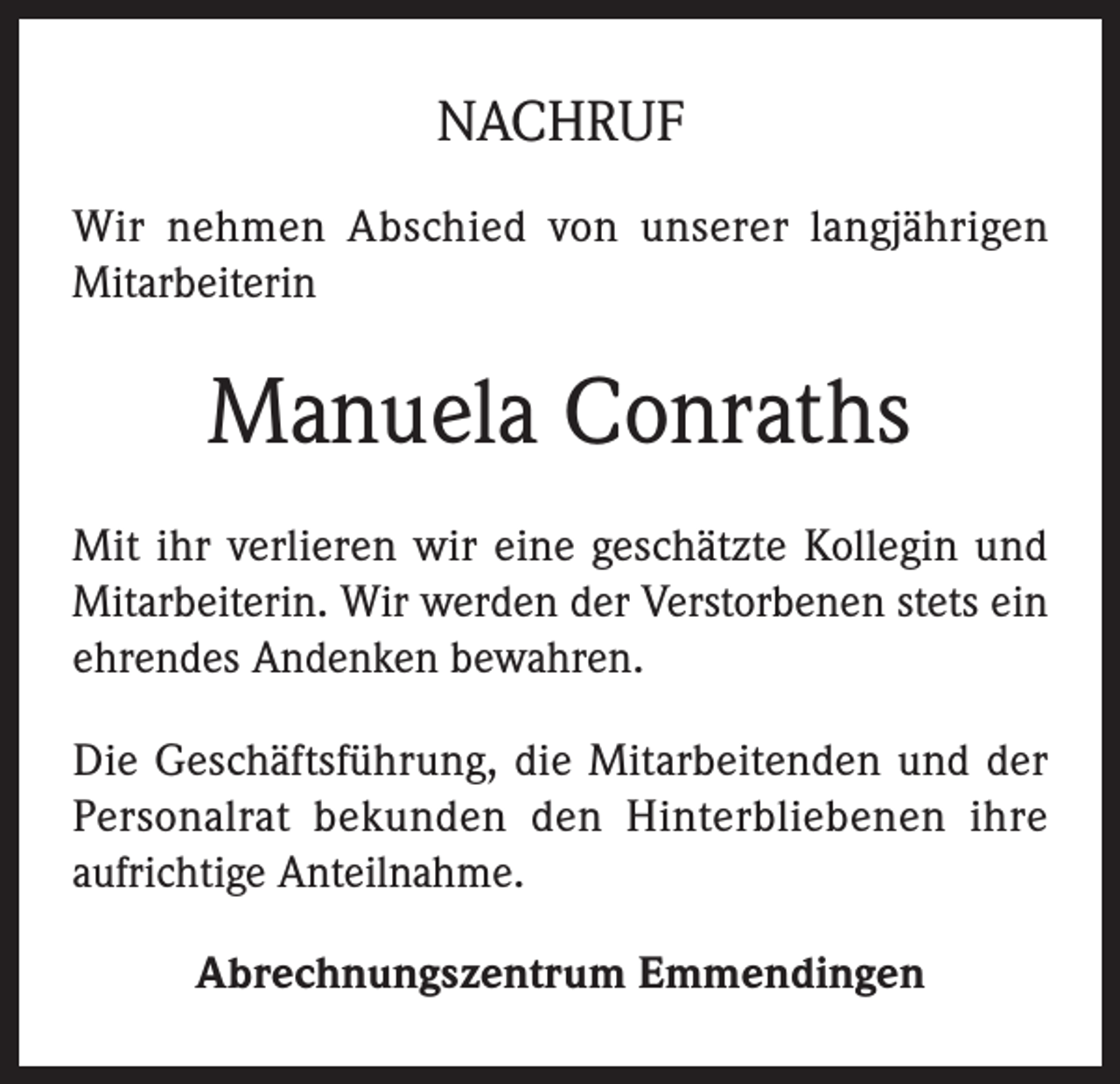 <p>NACHRUF<br />Wir nehmen Abschied von unserer langjährigen<br />Mitarbeiterin</p><p>Manuela Conraths<br />Mit ihr verlieren wir eine geschätzte Kollegin und<br />Mitarbeiterin. Wir werden der Verstorbenen stets ein<br />ehrendes Andenken bewahren.<br />Die Geschäftsführung, die Mitarbeitenden und der<br />Personalrat bekunden den Hinterbliebenen ihre<br />aufrichtige Anteilnahme.<br />Abrechnungszentrum Emmendingen</p>