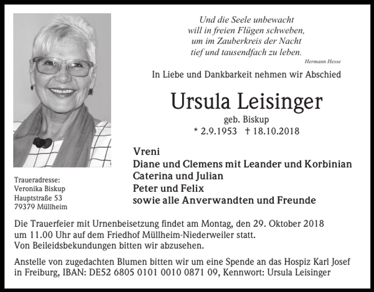 <p>Und die Seele unbewacht<br />will in freien Flügen schweben,<br />um im Zauberkreis der Nacht<br />tief und tausendfach zu leben.<br />Hermann Hesse</p><p>In Liebe und Dankbarkeit nehmen wir Abschied</p><p>Ursula Leisinger<br />geb. Biskup<br />* 2.9.1953 † 18.10.2018</p><p>Traueradresse:<br />Veronika Biskup<br />Hauptstraße 53<br />79379 Müllheim</p><p>Vreni<br />Diane und Clemens mit Leander und Korbinian<br />Caterina und Julian<br />Peter und Felix<br />sowie alle Anverwandten und Freunde</p><p>Die Trauerfeier mit Urnenbeisetzung findet am Montag, den 29. Oktober 2018<br />um 11.00 Uhr auf dem Friedhof Müllheim-Niederweiler statt.<br />Von Beileidsbekundungen bitten wir abzusehen.<br />Anstelle von zugedachten Blumen bitten wir um eine Spende an das Hospiz Karl Josef<br />in Freiburg, IBAN: DE52 6805 0101 001871 09, Kennwort: Ursula Leisinger</p>