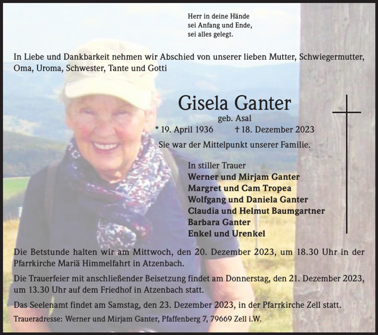 <p>Herr in deine Hände<br />sei Anfang und Ende,<br />sei alles gelegt.</p><p>In Liebe und Dankbarkeit nehmen wir Abschied von unserer lieben Mutter, Schwiegermutter,<br />Oma, Uroma, Schwester, Tante und Gotti</p><p>Gisela Ganter<br />* 19. April 1936</p><p>geb. Asal<br />† 18. Dezember 2023</p><p>Sie war der Mittelpunkt unserer Familie.<br />In stiller Trauer<br />Werner und Mirjam Ganter<br />Margret und Cam Tropea<br />Wolfgang und Daniela Ganter<br />Claudia und Helmut Baumgartner<br />Barbara Ganter<br />Enkel und Urenkel<br />Die Betstunde halten wir am Mittwoch, den 20. Dezember 2023, um 18.30 Uhr in der<br />Pfarrkirche Mariä Himmelfahrt in Atzenbach.<br />Die Trauerfeier mit anschließender Beisetzung findet am Donnerstag, den 21. Dezember 2023,<br />um 13.30 Uhr auf dem Friedhof in Atzenbach statt.<br />Das Seelenamt findet am Samstag, den 23. Dezember 2023, in der Pfarrkirche Zell statt.<br />Traueradresse: Werner und Mirjam Ganter, Pfaffenberg 7, 79669 Zell i.W.</p>