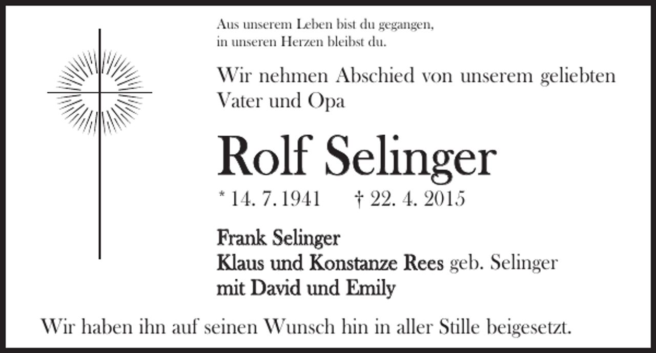 <p>Aus unserem Leben bist du gegangen,<br />in unseren Herzen bleibst du.</p><p>Wir nehmen Abschied von unserem geliebten<br />Vater und Opa</p><p>Rolf Selinger<br />* 14. 7. 1941 † 22. 4. 2015</p><p>Frank Selinger<br />Klaus und Konstanze Rees geb. Selinger<br />mit David und Emily<br />Wir haben ihn auf seinen Wunsch hin in aller Stille ­beigesetzt.</p>