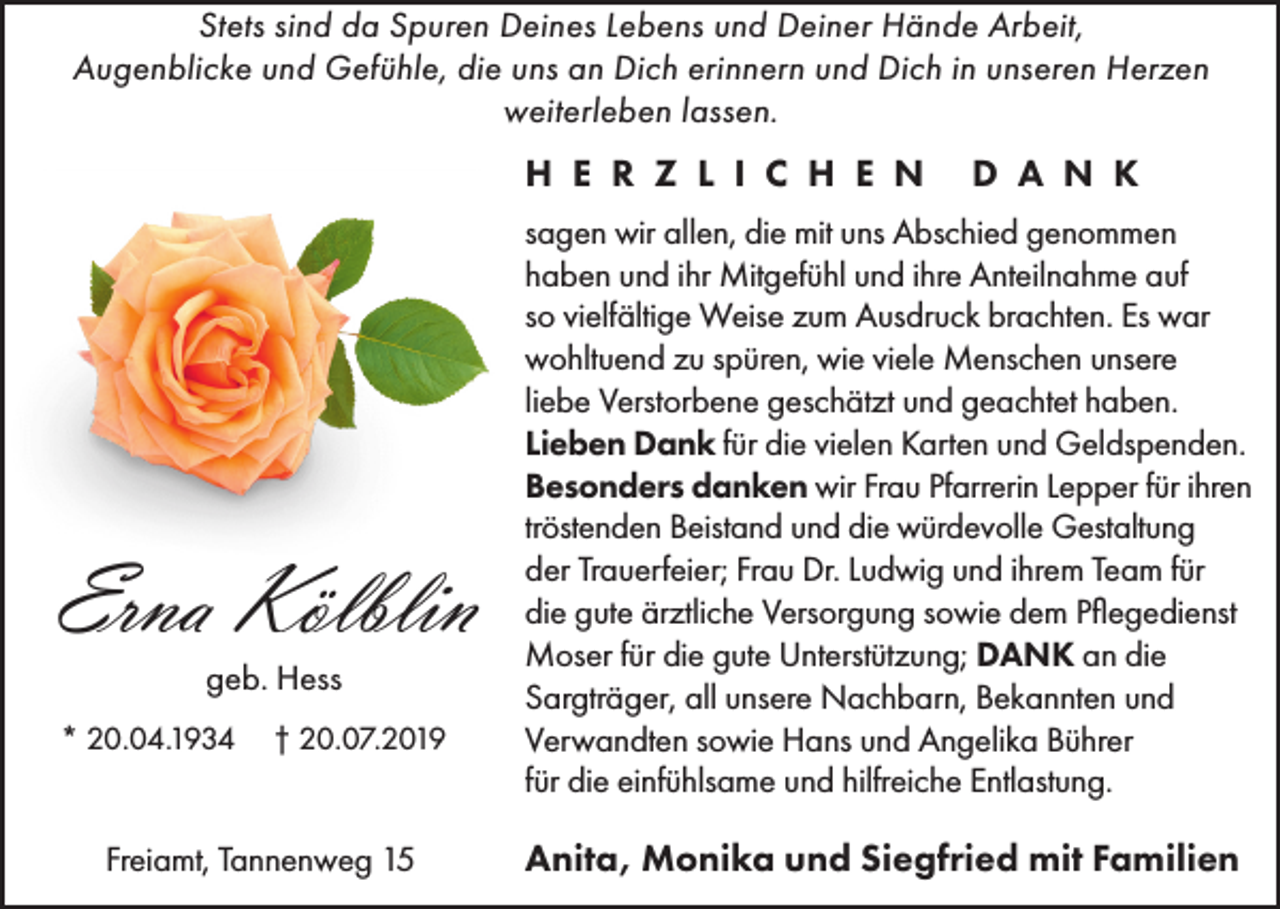 <p>Stets sind da Spuren Deines Lebens und Deiner Hände Arbeit,<br />Augenblicke und Gefühle, die uns an Dich erinnern und Dich in unseren Herzen<br />weiterleben lassen.</p><p>H E R Z L I C H E N</p><p>Erna Kölblin<br />geb. Hess<br />* 20.04.1934</p><p>† 20.07.2019</p><p>Freiamt, Tannenweg 15</p><p>D A N K</p><p>sagen wir allen, die mit uns Abschied genommen<br />haben und ihr Mitgefühl und ihre Anteilnahme auf<br />so vielfältige Weise zum Ausdruck brachten. Es war<br />wohltuend zu spüren, wie viele Menschen unsere<br />liebe Verstorbene geschätzt und geachtet haben.<br />Lieben Dank für die vielen Karten und Geldspenden.<br />Besonders danken wir Frau Pfarrerin Lepper für ihren<br />tröstenden Beistand und die würdevolle Gestaltung<br />der Trauerfeier; Frau Dr. Ludwig und ihrem Team für<br />die gute ärztliche Versorgung sowie dem Pflegedienst<br />Moser für die gute Unterstützung; DANK an die<br />Sargträger, all unsere Nachbarn, Bekannten und<br />Verwandten sowie Hans und Angelika Bührer<br />für die einfühlsame und hilfreiche Entlastung.</p><p>Anita, Monika und Siegfried mit Familien</p>