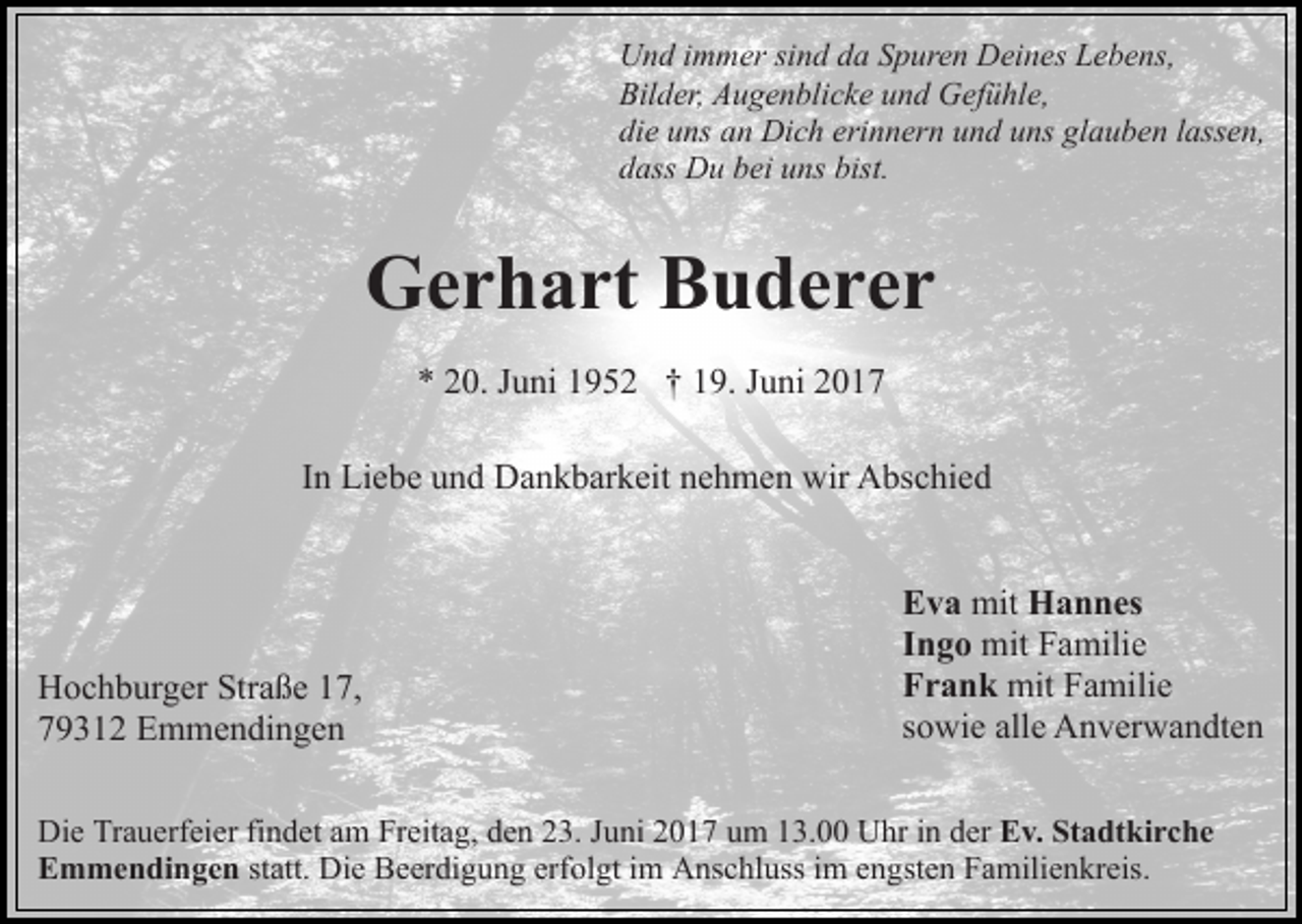 <p>Und immer sind da Spuren Deines Lebens,<br />Bilder, Augenblicke und Gefühle,<br />die uns an Dich erinnern und uns glauben lassen,<br />dass Du bei uns bist.</p><p>Gerhart Buderer<br />* 20. Juni 1952 † 19. Juni 2017<br />In Liebe und Dankbarkeit nehmen wir Abschied</p><p>Hochburger Straße 17,<br />79312 Emmendingen</p><p>Eva mit Hannes<br />Ingo mit Familie<br />Frank mit Familie<br />sowie alle Anverwandten</p><p>Die Trauerfeier findet am Freitag, den 23. Juni 2017 um 13.00 Uhr in der Ev. Stadtkirche<br />Emmendingen statt. Die Beerdigung erfolgt im Anschluss im engsten Familienkreis.</p>