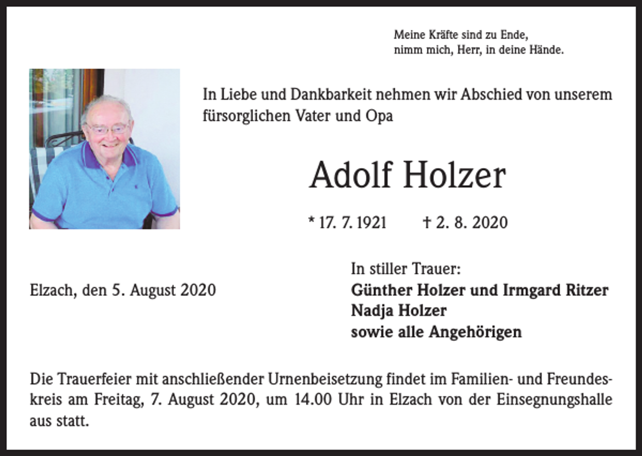 <p>Meine Kräfte sind zu Ende,<br />nimm mich, Herr, in deine Hände.</p><p>In Liebe und Dankbarkeit nehmen wir Abschied von unserem<br />fürsorglichen Vater und Opa</p><p>Adolf Holzer<br />* 17. 7. 1921 † 2. 8. 2020</p><p>In stiller Trauer:<br />Elzach, den 5. August 2020 Günther Holzer und Irmgard Ritzer<br />Nadja Holzer<br />sowie alle Angehörigen<br />Die Trauerfeier mit anschließender Urnenbeisetzung findet im Familien- und Freundeskreis am Freitag, 7. August 2020, um 14.00 Uhr in Elzach von der Einsegnungshalle<br />aus statt.</p>