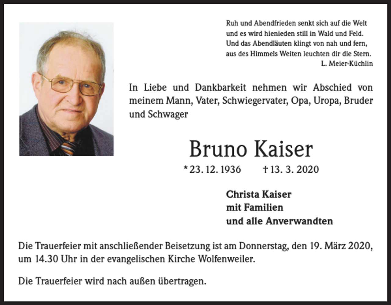 <p>Ruh und Abendfrieden senkt sich auf die Welt<br />und es wird hienieden still in Wald und Feld.<br />Und das Abendläuten klingt von nah und fern,<br />aus des Himmels Weiten leuchten dir die Stern.</p><p>L. Meier-Küchlin</p><p>In Liebe und Dankbarkeit nehmen wir Abschied von<br />­meinem Mann, Vater, Schwiegervater, Opa, Uropa, Bruder<br />und Schwager</p><p>Bruno Kaiser<br />* 23. 12. 1936 † 13. 3. 2020<br />Christa Kaiser<br />mit Familien<br />und alle Anverwandten<br />Die Trauerfeier mit anschließender Beisetzung ist am Donnerstag, den 19. März 2020,<br />um 14.30 Uhr in der evangelischen Kirche Wolfenweiler.<br />Die Trauerfeier wird nach außen übertragen.</p>