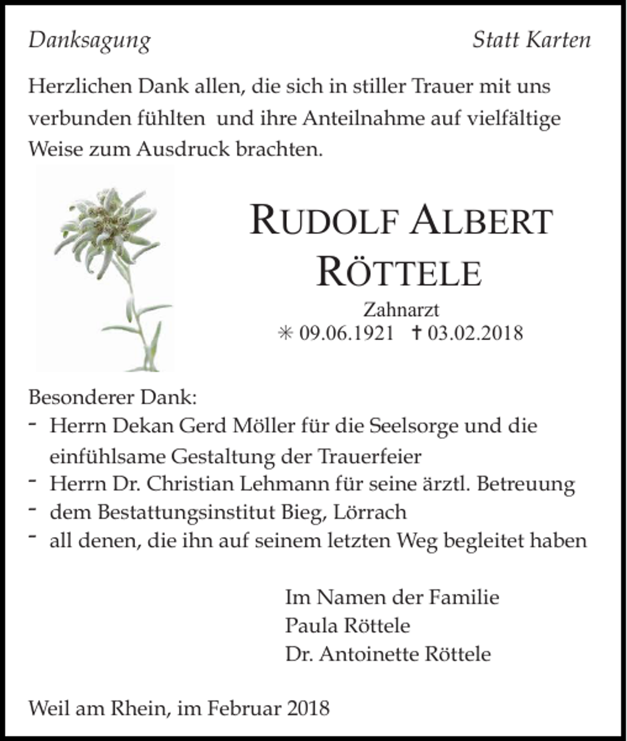 <p>Danksagung</p><p>Statt Karten</p><p>Herzlichen Dank allen, die sich in stiller Trauer mit uns<br />verbunden fühlten und ihre Anteilnahme auf vielfältige<br />Weise zum Ausdruck brachten.</p><p>RUDOLF ALBERT<br />RÖTTELE<br />Zahnarzt<br />✳ 09.06.1921 ✝ 03.02.2018</p><p>Besonderer Dank:<br />- Herrn Dekan Gerd Möller für die Seelsorge und die<br />einfühlsame Gestaltung der Trauerfeier<br />- Herrn Dr. Christian Lehmann für seine ärztl. Betreuung<br />- dem Bestattungsinstitut Bieg, Lörrach<br />- all denen, die ihn auf seinem letzten Weg begleitet haben<br />Im Namen der Familie<br />Paula Röttele<br />Dr. Antoinette Röttele<br />Weil am Rhein, im Februar 2018</p>