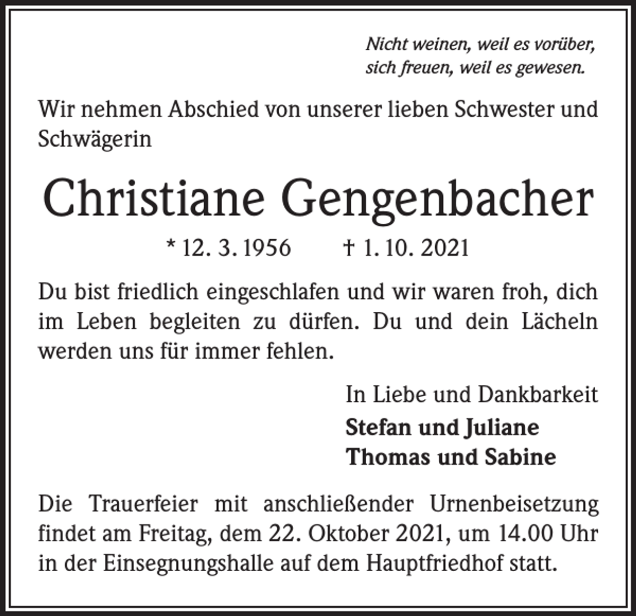 <p>Nicht weinen, weil es vorüber,<br />sich freuen, weil es gewesen.</p><p>Wir nehmen Abschied von unserer lieben Schwester und<br />Schwägerin</p><p>Christiane Gengenbacher<br />* 12. 3. 1956 † 1. 10. 2021<br />Du bist friedlich eingeschlafen und wir waren froh, dich<br />im Leben begleiten zu dürfen. Du und dein Lächeln<br />­werden uns für immer fehlen.<br />In Liebe und Dankbarkeit<br />Stefan und Juliane<br />Thomas und Sabine<br />Die Trauerfeier mit anschließender Urnenbeisetzung<br />­findet am Freitag, dem 22. Oktober 2021, um 14.00 Uhr<br />in der Einsegnungshalle auf dem Hauptfriedhof statt.</p>
