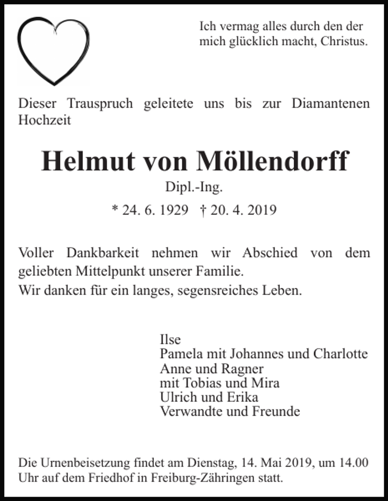 <p>Ich vermag alles durch den der<br />mich glücklich macht, Christus.</p><p>Dieser Trauspruch geleitete uns bis zur Diamantenen<br />Hochzeit</p><p>Helmut von Möllendorff<br />Dipl.-Ing.<br />* 24. 6. 1929 † 20. 4. 2019<br />Voller Dankbarkeit nehmen wir Abschied von dem<br />geliebten Mittelpunkt unserer Familie.<br />Wir danken für ein langes, segensreiches Leben.<br />Ilse<br />Pamela mit Johannes und Charlotte<br />Anne und Ragner<br />mit Tobias und Mira<br />Ulrich und Erika<br />Verwandte und Freunde<br />Die Urnenbeisetzung findet am Dienstag, 14. Mai 2019, um 14.00<br />Uhr auf dem Friedhof in Freiburg-Zähringen statt.</p>